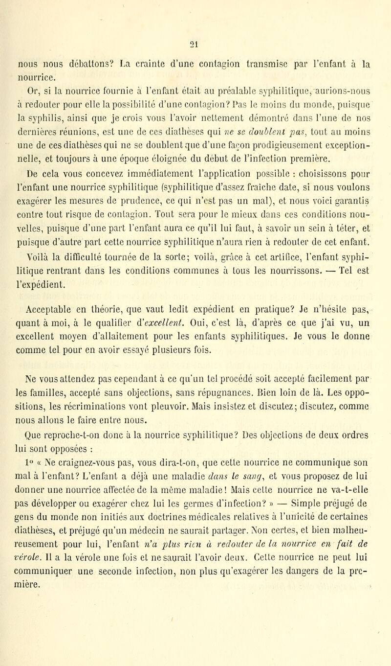 nous nous déballons? La crainle d'une contagion transmise par l'enfant à la nourrice. Or, si la nourrice fournie à renfant était au préalable syphilitique, aurions-nous à redouter pour elle la possibilité d'une contagion? Pas le moins du monde, puisque la syphilis, ainsi que je crois vous l'avoir nettement démontré dans l'une de nos dernières réunions, est une de ces diathèses qui ne se doublent pas, tout au moins une de ces diathèses qui ne se doublent que d'une façon prodigieusement exception- nelle, et toujours à une époque éloignée du début de l'infection première. De cela vous concevez immédiatement l'application possible : choisissons pour l'enfant une nourrice syphilitique (syphilitique d'assez fraîche date, si nous voulons exagérer les mesures de prudence, ce qui n'est pas un mal), et nous voici garantis contre tout risque de contagion. Tout sera pour le mieux dans ces conditions nou- velles, puisque d'une part l'enfant aura ce qu'il lui faut, à savoir un sein à téter, et puisque d'autre part celle nourrice syphilitique n'aura rien à redouter de cet enfant. Voilà la difficulté tournée de la sorte; voilà, grâce à cet artifice, l'enfant syphi- litique rentrant dans les conditions communes à tous les nourrissons. — Tel est l'expédient. Acceptable en théorie, que vaut ledit expédient en pratique? Je n'hésite pas, quant à moi, à le qualifier &'excellent. Oui, c'est là, d'après ce que j'ai vu, un excellent moyen d'allaitement pour les enfants syphilitiques. Je vous le donne comme tel pour en avoir essayé plusieurs fois. Ne vous attendez pas cependant à ce qu'un tel procédé soit accepté facilement par les familles, accepté sans objections, sans répugnances. Bien loin de là. Les oppo- sitions, les récriminations vont pleuvoir. Mais insistez et discutez; discutez, comme nous allons le faire entre nous. Que reproche-t-on donc à la nourrice syphilitique? Des objections de deux ordres lui sont opposées : 1° a Ne craignez-vous pas, vous dira-t-on, que celle nourrice ne communique son mal à l'enfant? L'enfant a déjà une maladie dam le sang^ et vous proposez de lui donner une nourrice affectée de la même maladie! Mais cette nourrice ne va-t-elle pas développer ou exagérer chez lui les germes d'infection? » — Simple préjugé de gens du monde non initiés aux doctrines médicales relatives à l'unicité de certaines diathèses, et préjugé qu'un médecin ne saurait partager. Non certes, et bien malheu- reusement pour lui, l'enfant n'a plus rien à redouter de la iiourrice en fait de vérole. Il a la vérole une fuis et ne saurait l'avoir deux. Cette nourrice ne peut lui communiquer une seconde infection, non plus qu'exagérer les dangers de la pre- mière.