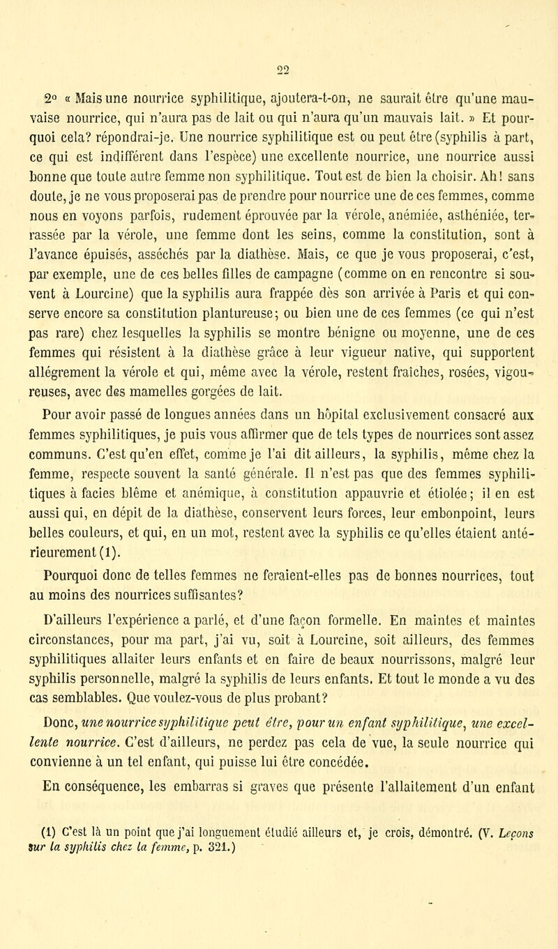 2° « Mais une nourrice syphilitique, ajoutera-t-on, ne saurait être qu'une mau- vaise nourrice, qui n'aura pas de lait ou qui n'aura qu'un mauvais lait. » Et pour- quoi cela? répondrai-je. Une nourrice syphilitique est ou peut être (syphilis à part, ce qui est indifférent dans l'espèce) une excellente nourrice, une nourrice aussi bonne que toute autre femme non syphilitique. Tout est de bien la choisir. Ah! sans doute, je ne vous proposerai pas de prendre pour nourrice une de ces femmes, comme nous en voyons parfois, rudement éprouvée par la vérole, anémiée, asthéniée, ter- rassée par la vérole, une femme dont les seins, comme la constitution, sont à l'avance épuisés, asséchés par la diathèse. Mais, ce que je vous proposerai, c'est, par exemple, une de ces belles filles de campagne (comme on en rencontre si sou^ vent à Lourcine) que la syphilis aura frappée dès son arrivée à Paris et qui con- serve encore sa constitution plantureuse ; ou bien une de ces femmes (ce qui n'est pas rare) chez lesquelles la syphilis se montre bénigne ou moyenne, une de ces femmes qui résistent à la diathèse grâce à leur vigueur native, qui supportent allègrement la vérole et qui, même avec la vérole, restent fraîches, rosées, vigou-= reuses, avec des mamelles gorgées de lait. Pour avoir passé de longues années dans un hôpital exclusivement consacré aux femmes syphilitiques, je puis vous affirmer que de tels types de nourrices sont assez communs. C'est qu'en effet, comme je l'ai dit ailleurs, la syphilis, même chez la femme, respecte souvent la santé générale. Il n'est pas que des femmes syphili- tiques à faciès blême et anémique, à constitution appauvrie et étiolée ; il en est aussi qui, en dépit de la diathèse, conservent leurs forces, leur embonpoint, leurs belles couleurs, et qui, en un mot, restent avec la syphilis ce qu'elles étaient anté- rieurement (1). Pourquoi donc de telles femmes ne feraient-elles pas de bonnes nourrices, tout au moins des nourrices suffisantes? D'ailleurs l'expérience a parlé, et d'une façon formelle. En maintes et maintes circonstances, pour ma part, j'ai vu, soit à Lourcine, soit ailleurs, des femmes syphilitiques allaiter leurs enfants et en faire de beaux nourrissons, malgré leur syphilis personnelle, malgré la syphilis de leurs enfants. Et tout le m-onde a vu des cas semblables. Que voulez-vous de plus probant? Donc, tme nourrice syphilitique pent être, pourmi enfant syphilitique^ une excel- lente nourrice. C'est d'ailleurs, ne perdez pas cela de vue, la seule nourrice qui convienne à un tel enfant, qui puisse lui être concédée. En conséquence, les embarras si graves que présente l'allaitement d'un enfant (1) c'est là un point que j'ai longuement étudié ailleurs et, je crois, démontré. (V. Leçons sur la syphilis chez la femme, p. 321.)