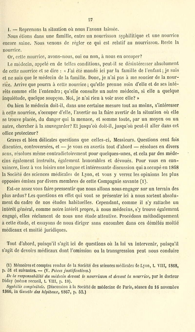 I, — Reprenons la situation où nous l'avons laissée. Nous étions dans une famille, entre un nourrisson syphilitique et une nourrice encore saine. Nous venons de régler ce qui est relatif au nourrisson. Ilcste la nourrice. Or, cette nourrice, avons-nous, oui ou non, à nous en occuper? Le médecin, appelé en de telles conditions, peut-il se désintéresser absolument de cette nourrice et se dire : « J'ai été mandé ici par la famille de l'enfant; je suis et ne suis que le médecin de la famille. Donc, je n'ai pas à me soucier de la nour- rice. Arrive que pourra à cette nourrice ; qu'elle prenne soin d'elle et de ses inté- rêts comme elle l'entendra; qu'elle consulte un autre médecin, si elle a quelque inquiétude, quelque soupçon. Moi, je n'ai rien à voir avec elle? » Ou bien le médecin doit-il, dans une certaine mesure tout au moins, s'intéresser à cette nourrice, s'occuper d'elle, l'avertir ou la faire avertir de la situation où elle se trouve placée, du danger qui la menace, et somme toute, par un moyen ou un autre, chercher à la sauvegarder? Et jusqu'où doit-il, jusqu'où peut-il aller dans cet office protecteur? Graves et bien délicates questions que celles-ci, Messieurs. Questions cent fois discutées, controversées, et — je vous en avertis tout d'abord — résolues en divers sens, résolues même contradictoirement pour quelques-unes, et cela par des méde- cins également instruits, également honorables et dévoués. Pour vous en con- vaincre, lisez à vos loisirs une longue et intéressante discussion qui a occupé en 1868 la Société des sciences médicales de Lyon, et vous y verrez les opinions les plus opposées émises par divers membres de cette Compagnie savante (1). Est-ce assez vous faire pressentir que nous allons nous engager sur un terrain des plus ardus? Les questions en effet qui vont se présenter ici à nous sortent absolu- ment du cadre de nos études habituelles. Cependant, comme il s'y rattache un intérêt général, comme notre intérêt propre, à nous médecins, s'y trouve également engagé, elles réclament de nous une étude attentive. Procédons méthodiquement à cette étude, et essayons de nous diriger sans encombre dans ces démêlés moitié médicaux et moitié juridiques. Tout d'abord, puisqu'il s'agit ici de questions où la loi va intervenir, puisqu'il g'agit de devoirs médicaux dont l'omission ou la transgression peut nous conduire (1) Mémoires et comptes rendus de la Société des sciences médicales de Lyon, t. Vlir, 1868, p. 31 et suivantes. — (V. Pièces justificatives.) De la responsabilité du médecin devant le nourrisson et devant la nourrice, par le docteur Diday (même recueil, t. VIII, p. 10). Syphilis congénitale. (Discussion à la Société de médecine de Paris, séance du 16 novembre 1866, in Gazette des hôpitaux, 1867, p. 52.)