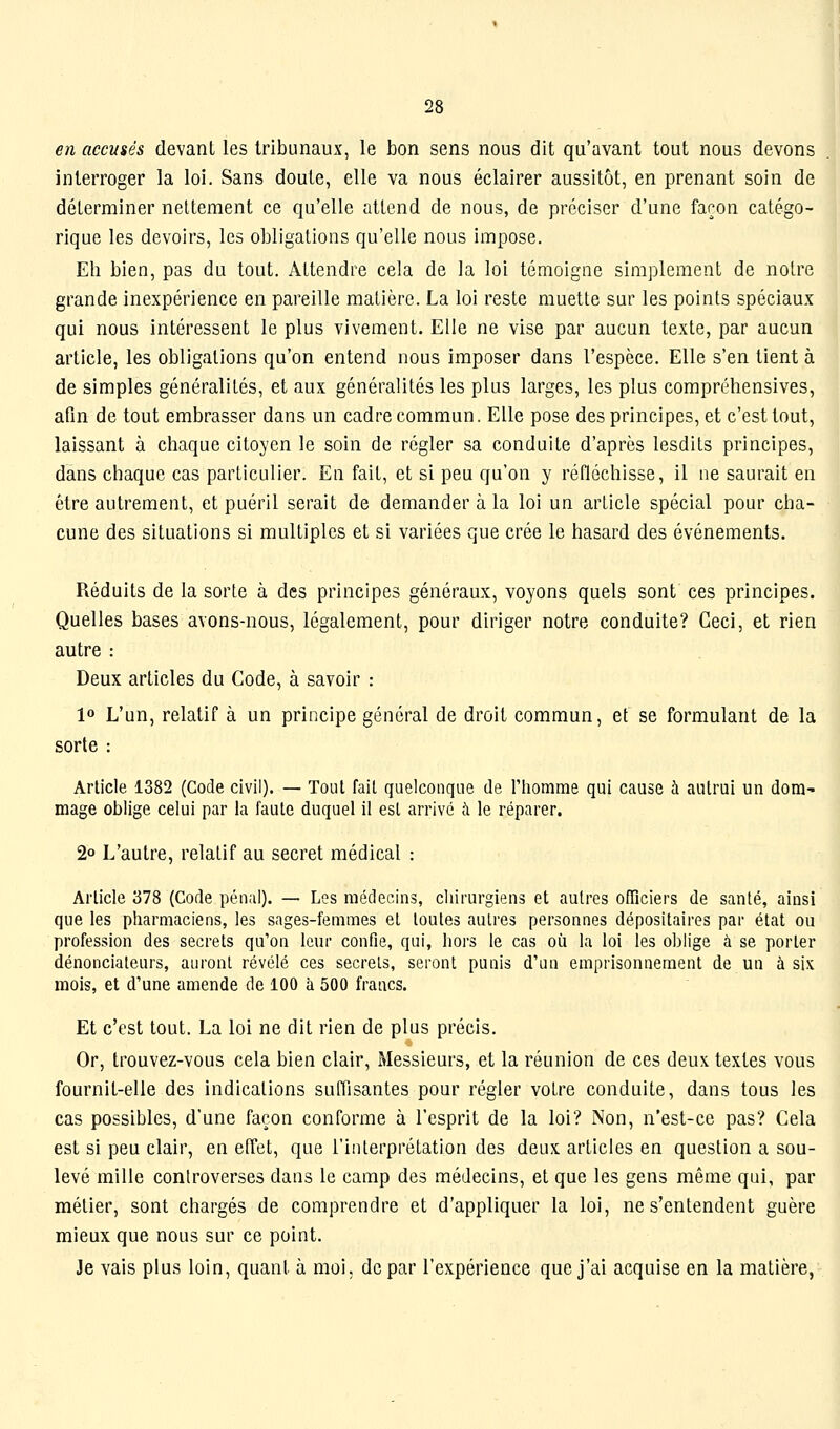 en accusés devant les tribunaux, le bon sens nous dit qu'avant tout nous devons interroger la loi. Sans doute, elle va nous éclairer aussitôt, en prenant soin de déterminer nettement ce qu'elle attend de nous, de préciser d'une façon catégo- rique les devoirs, les obligations qu'elle nous impose. Eh bien, pas du tout. Attendre cela de la loi témoigne simplement de notre grande inexpérience en pareille matière. La loi reste muette sur les points spéciaux qui nous intéressent le plus vivement. Elle ne vise par aucun texte, par aucun article, les obligations qu'on entend nous imposer dans l'espèce. Elle s'en tient à de simples généralités, et aux généralités les plus larges, les plus compréhensives, afin de tout embrasser dans un cadre commun. Elle pose des principes, et c'est tout, laissant à chaque citoyen le soin de régler sa conduite d'après lesdits principes, dans chaque cas particulier. En fait, et si peu qu'on y réfléchisse, il ne saurait en être autrement, et puéril serait de demander à la loi un article spécial pour cha- cune des situations si multiples et si variées que crée le hasard des événements. Réduits de la sorte à des principes généraux, voyons quels sont ces principes. Quelles bases avons-nous, légalement, pour diriger notre conduite? Ceci, et rien autre : Deux articles du Code, à savoir : 1» L'un, relatif à un principe général de droit commun, et se formulant de la sorte : Arlicle 1382 (Gode civil). — Tout fait quelconque de l'homme qui cause à autrui un dora- mage oblige celui par la faute duquel il esl arrivé à le réparer. 2° L'autre, relatif au secret médical : Arlicle 378 (Code pénal). — Los médecins, chirurgiens et autres officiers de santé, ainsi que les pharmaciens, les sages-femmes el toutes autres personnes dépositaires par état ou profession des secrets qu'on leur confie, qui, hors le cas où la loi les oblige à se porter dénonciateurs, auront révélé ces secrets, seront punis d'un emprisonnement de un à six mois, et d'une amende de 100 à 500 francs. Et c'est tout. La loi ne dit rien de plus précis. Or, trouvez-vous cela bien clair. Messieurs, et la réunion de ces deux textes vous fournit-elle des indications suffisantes pour régler votre conduite, dans tous les cas possibles, d'une façon conforme à l'esprit de la loi? Non, n'est-ce pas? Cela est si peu clair, en effet, que l'interprétation des deux articles en question a sou- levé mille controverses dans le camp des médecins, et que les gens même qui, par métier, sont chargés de comprendre et d'appliquer la loi, ne s'entendent guère mieux que nous sur ce point. Je vais plus loin, quant à moi, de par l'expérience que j'ai acquise en la matière,