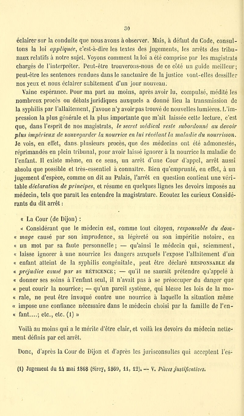 3Ô éclairer sur la conduite que nous avons à observer. Mais, à défaut du Code, consul- tons la loi appliquée^ c'est-à-dire les textes des jugements, les arrêts des tribu- naux relatifs à notre sujet. Voyons comment la loi a été comprise par les magistrats chargés de l'interpréter. Peut-être trouverons-nous de ce côté un guide meilleur; peut-être les sentences rendues dans le sanctuaire de la justice vont-elles dessiller nos yeux et nous éclairer subitement d'un jour nouveau. Vaine espérance. Pour ma part au moins, après avoir lu, compulsé, médité les nombreux procès ou débats juridiques auxquels a donné lieu la transmission de la syphilis par l'allaitement, j'avoue n'y avoir pas trouvé de nouvelles lumières. L'im- pression la plus générale et la plus importante que m'ait laissée cette lecture, c'est que, dans l'esprit de nos magistrats, le secret médical reste subordonné au devoir plus impérieux de sauvegarder la nourrice en lui révélant la maladie du nourrissoJi. Je vois, en effet, dans plusieurs procès, que des médecins ont été admonestés, réprimandés en plein tribunal, pour avoir laissé ignorer à la nourrice la maladie de l'enfant. Il existe même, en ce sens, un arrêt d'une Cour d'appel, arrêt aussi absolu que possible et très-essentiel à connaître. Bien qu'emprunté, en effet, à un jugement d'espèce, comme on dit au Palais, l'arrêt en question contient une véri- table déclaration de principes, et résume en quelques lignes les devoirs imposés au médecin, tels que paraît les entendre la magistrature. Ecoutez les curieux Considé- rants du dit arrêt : tt La Cour (de Dijon) : i( Considérant que le médecin est, comme tout citoyen, responsable du dùm- « mage causé par son imprudence, sa légèreté ou son impéritie notoire, en « un mot par sa faute personnelle; — qu'ainsi le médecin qui, sciemment, « laisse ignorer à une nourrice les dangers auxquels l'expose l'allaitement d'un « enfant atteint de la syphilis congénitale, peut être déclaré responsable du ce préjudice causé -par sa réticence; — qu'il ne saurait prétendre qu'appelé à « donner ses soins à l'enfant seul, il n'avait pas à se préoccuper du danger que « peut courir la nourrice; — qu'un pareil système, qui blesse les lois de la mo- « raie, ne peut être invoqué contre une nourrice à laquelle la situation même « impose une confiance nécessaire dans le médecin choisi par la famille de l'en- te fant....; etc., etc. (1) » Voilà au moins qui a le mérite d'être clair, et voilà les devoirs du médecin nette- ment définis par cet arrêt. Donc, d'après la Cour de Dijon et d'après les jurisconsultes qui acceptent Tes-