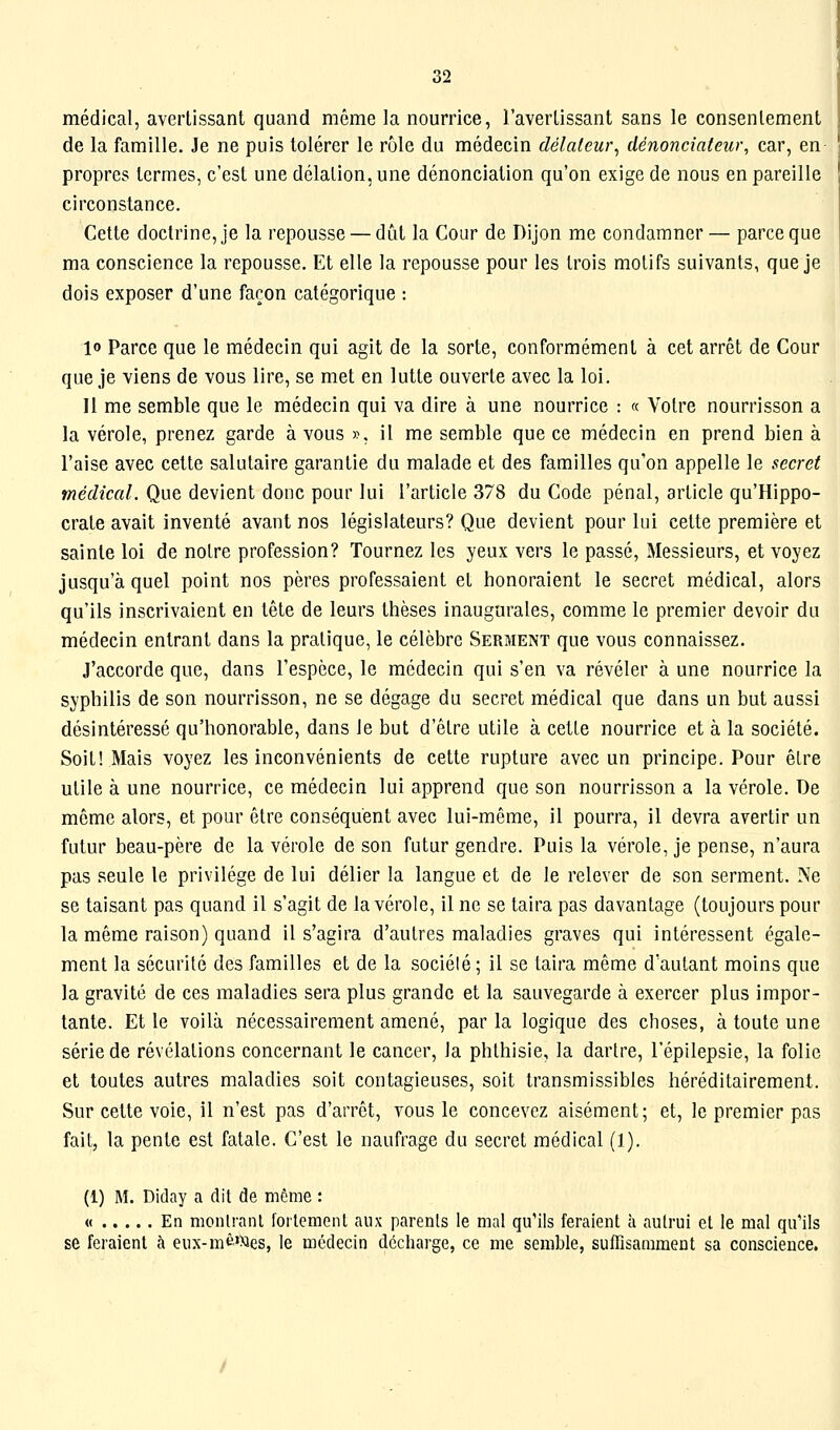 médical, avertissant quand même la nourrice, l'avertissant sans le consentement de la famille. Je ne puis tolérer le rôle du médecin délateur^ dénonciateur, car, en propres termes, c'est une délation, une dénonciation qu'on exige de nous en pareille circonstance. Cette doctrine, je la repousse — dût la Cour de Dijon me condamner— parce que ma conscience la repousse. Et elle la repousse pour les trois motifs suivants, que je dois exposer d'une façon catégorique : 10 Parce que le médecin qui agit de la sorte, conformément à cet arrêt de Cour que je viens de vous lire, se met en lutte ouverte avec la loi. 11 me semble que le médecin qui va dire à une nourrice : « Votre nourrisson a la vérole, prenez garde à vous », il me semble que ce médecin en prend bien à l'aise avec cette salutaire garantie du malade et des familles qu'on appelle le secret médical. Que devient donc pour lui l'article 378 du Code pénal, article qu'Hippo- crate avait inventé avant nos législateurs? Que devient pour lui cette première et sainte loi de notre profession? Tournez les yeux vers le passé, Messieurs, et voyez jusqu'à quel point nos pères professaient et honoraient le secret médical, alors qu'ils inscrivaient en tête de leurs thèses inaugurales, comme le premier devoir du médecin entrant dans la pratique, le célèbre Serment que vous connaissez. J'accorde que, dans l'espèce, le médecin qui s'en va révéler à une nourrice la syphilis de son nourrisson, ne se dégage du secret médical que dans un but aussi désintéressé qu'honorable, dans le but d'être utile à cette nourrice et à la société. Soit! Mais voyez les inconvénients de cette rupture avec un principe. Pour être utile à une nourrice, ce médecin lui apprend que son nourrisson a la vérole. De même alors, et pour être conséquent avec lui-même, il pourra, il devra avertir un futur beau-père de la vérole de son futur gendre. Puis la vérole, je pense, n'aura pas seule le privilège de lui délier la langue et de le relever de son serment. Ne se taisant pas quand il s'agit de la vérole, il ne se taira pas davantage (toujours pour la même raison) quand il s'agira d'autres maladies graves qui intéressent égale- ment la sécurité des familles et de la sociélé ; il se taira même d'autant moins que la gravité de ces maladies sera plus grande et la sauvegarde à exercer plus impor- tante. Et le voilà nécessairement amené, par la logique des choses, à toute une série de révélations concernant le cancer, la phthisie, la dartre, l'épilepsie, la folie et toutes autres maladies soit contagieuses, soit transmissibles héréditairement. Sur cette voie, il n'est pas d'arrêt, vous le concevez aisément; et, le premier pas fait, la pente est fatale. C'est le naufrage du secret médical (1). (1) M. Diday a dit de même : « En monlranl follement aux parents le mal qu'ils feraient à autrui et le mal qu'ils se feraient à eux-mè'Mes, le médecin décharge, ce me semble, suffisamment sa conscience.