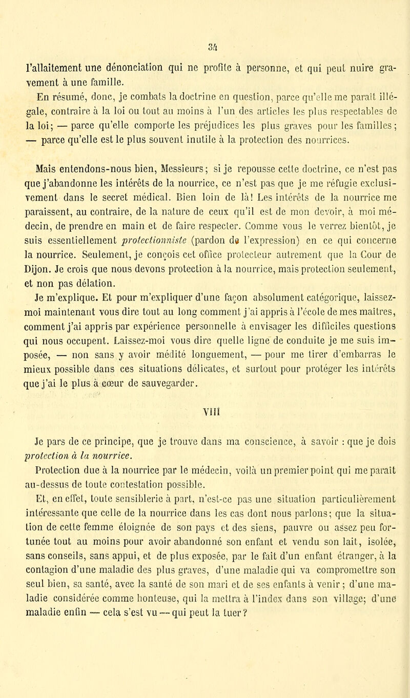 3/i rallaitement une dénonciation qui ne profile à personne, et qui peut nuire gra- vement à une famille. En résumé, donc, je combats la doctrine en question, parce qu'elle me paraît illé- gale, contraire à la loi ou tout au moins à l'un des articles les plus respectables de la loi; — parce qu'elle comporte les préjudices les plus graves pour les familles ; — parce qu'elle est le plus souvent inutile à la protection des nourrices. Mais entendons-nous bien. Messieurs; si je repousse cette doctrine, ce n'est pas que j'abandonne les intérêts de la nourrice, ce n'est pas que je me réfugie exclusi- vement dans le secret médical. Bien loin de là! Les intérêts de la nourrice me paraissent, au contraire, de la nature de ceux qu'il est de mon devoir, à moi mé- decin, de prendre en main et de faire respecter. Comme vous le verrez bien Lut, je suis essentiellement protectionniste (pardon de l'expression) en ce qui concerne la nourrice. Seulement, je conçois cet office protecteur autrement que la Cour de Dijon. Je crois que nous devons protection à la nourrice, mais protection seulement, et non pas délation. Je m'explique. Et pour m'expliquer d'une façon absolument catégorique, laissez- moi maintenant vous dire tout au long comment jai appris à l'école de mes maîtres, comment j'ai appris par expérience personnelle à envisager les difficiles questions qui nous occupent. Laissez-moi vous dire quelle ligne de conduite je me suis im- posée, — non sans y avoir médité longuement, —pour me tirer d'embarras le mieux possible dans ces situations délicates, et surtout pour protéger les intérêts que j'ai le plus à cœur de sauvegarder. viii Je pars de ce principe, que je trouve dans ma conscience, à savoir : que je dois protection à la nourrice. Protection due à la nourrice par le médecin, voilà un premier point qui me paraît au-dessus de toute contestation possible. Et, en effet, toute sensiblerie à part, n'esL-ce pas une situation particulièrement intéressante que celle de la nourrice dans les cas dont nous parlons; que la situa- tion de cette femme éloignée de son pays et des siens, pauvre ou assez peu for- tunée tout au moins pour avoir abandonné son enfant et vendu son lait, isolée, sans conseils, sans appui, et de plus exposée, par le fait d'un enfant étranger, à la contagion d'une maladie des plus graves, d'une maladie qui va compromettre son seul bien, sa santé, avec la santé de son mari et de ses enfants à venir ; d'une ma- ladie considérée comme honteuse, qui la mettra à l'index dans son village; d'une maladie enfin — cela s'est vu — qui peut la tuer ?