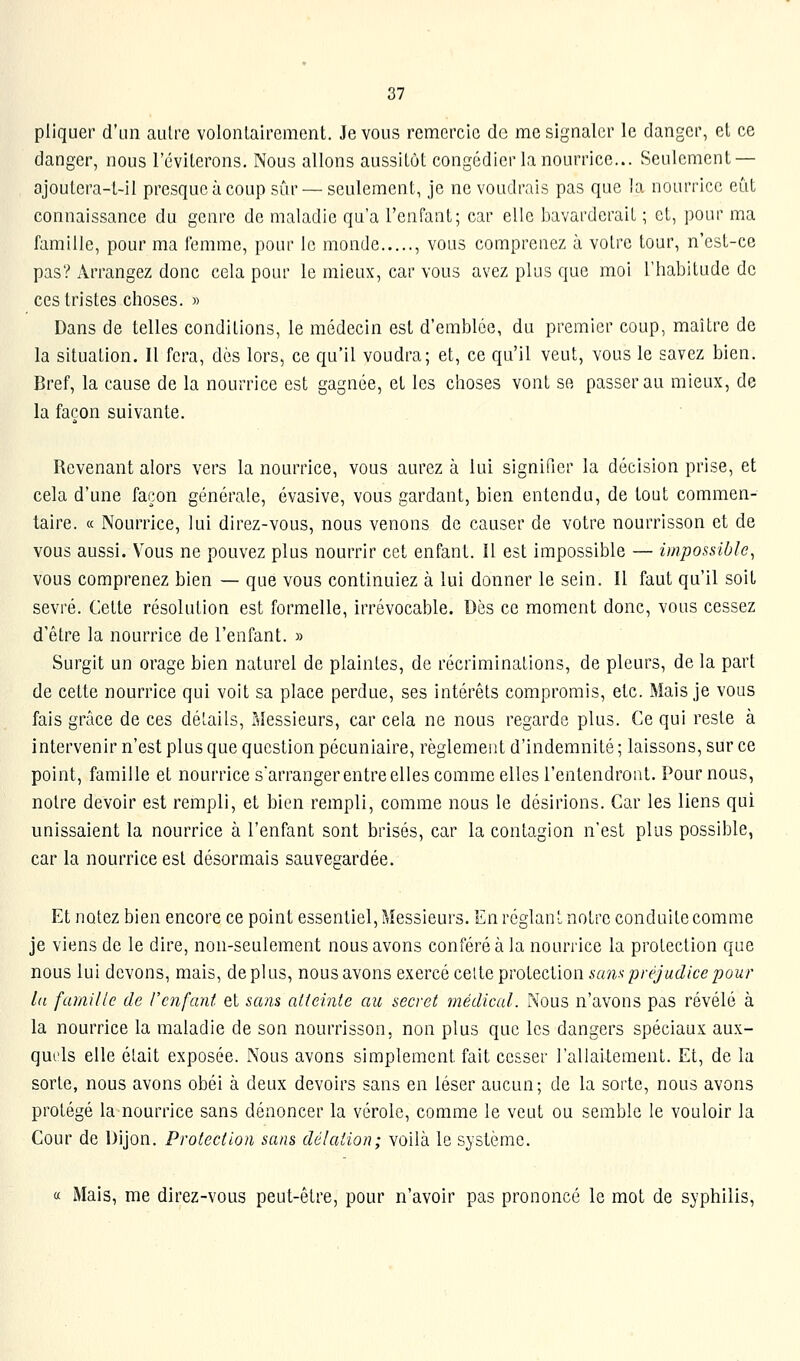 pliquer d'un autre volontairement. Je vous remercie de me signaler le danger, et ce danger, nous l'éviterons. Nous allons aussitôt congédier la nourrice... Seulement — ajoutera-t-il presque à coup sûr — seulement, je ne voudrais pas que la nourrice eût connaissance du genre de maladie qu'a l'enfant; car elle bavarderait ; et, pour ma famille, pour ma femme, pour le monde , vous comprenez à votre tour, n'est-ce pas? Arrangez donc cela pour le mieux, car vous avez plus que moi l'habitude de ces tristes choses. » Dans de telles conditions, le médecin est d'emblée, du premier coup, maître de la situation. Il fera, dès lors, ce qu'il voudra; et, ce qu'il veut, vous le savez bien. Bref, la cause de la nourrice est gagnée, et les choses vont se passer au mieux, de la façon suivante. Revenant alors vers la nourrice, vous aurez à lui signifier la décision prise, et cela d'une façon générale, évasive, vous gardant, bien entendu, de tout commen- taire. « Nourrice, lui direz-vous, nous venons de causer de votre nourrisson et de vous aussi. Vous ne pouvez plus nourrir cet enfant. Il est impossible — impossible, vous comprenez bien — que vous continuiez à lui donner le sein. 11 faut qu'il soit sevré. Cette résolution est formelle, irrévocable. Dès ce moment donc, vous cessez d'être la nourrice de l'enfant. » Surgit un orage bien naturel de plaintes, de récriminations, de pleurs, de la part de cette nourrice qui voit sa place perdue, ses intérêts compromis, etc. Mais je vous fais grâce de ces détails. Messieurs, car cela ne nous regarde plus. Ce qui reste à Intervenir n'est plus que question pécuniaire, règlement d'indemnité ; laissons, sur ce point, famille et nourrice sarrangerentreelles comme elles l'entendront. Pour nous, notre devoir est rempli, et bien rempli, comme nous le désirions. Car les liens qui unissaient la nourrice à l'enfant sont brisés, car la contagion n'est plus possible, car la nourrice est désormais sauvegardée. Et notez bien encore ce point essentiel, Messieurs. En réglanl notre conduite comme je viens de le dire, non-seulement nous avons conféré à la nourrice la protection que nous lui devons, mais, déplus, nous avons exercé celte protection sans préjudice pour lu famille de l'enfant et sans atteinte au secret médical. Nous n'avons pas révélé à la nourrice la maladie de son nourrisson, non plus que les dangers spéciaux aux- quels elle était exposée. Nous avons simplement fait cesser l'allaitement. Et, de la sorte, nous avons obéi à deux devoirs sans en léser aucun; de la sorte, nous avons protégé la nourrice sans dénoncer la vérole, comme le veut ou semble le vouloir la Cour de Dijon. Protection sans délation; voilà le système. a Mais, me direz-vous peut-être, pour n'avoir pas prononcé le mot de syphilis,