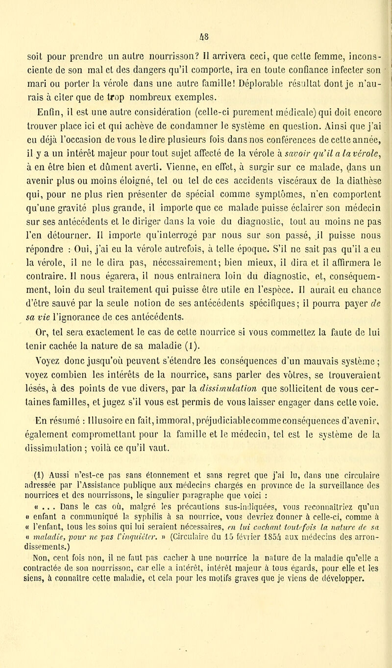 h8 soit pour prendre un autre nourrisson? 11 arrivera ceci, que cette femme, incons- ciente de son mal et des dangers qu'il comporte, ira en toute confiance infecter son mari ou porter la vérole dans une autre famille! Déplorable résaltat dont je n'au- rais à citer que de trop nombreux exemples. Enfin, il est une autre considération (celle-ci purement médicale) qui doit encore trouver place ici et qui achève de condamner le système en question. Ainsi que j'ai eu déjà l'occasion devons le dire plusieurs fois dans nos conférences de cette année, il y a un intérêt majeur pour tout sujet affecté de la vérole à savoir qu'il a la vérole, à en être bien et dûment averti. Vienne, en effet, à surgir sur ce malade, dans un avenir plus ou moins éloigné, tel ou tel de ces accidents viscéraux de la diathèse qui, pour ne plus rien présenter de spécial comme symptômes, n'en comportent qu'une gravité plus grande, il importe que ce malade puisse éclairer son médecin sur ses antécédents et le diriger dans la voie du diagnostic, tout au moins ne pas l'en détourner. Il importe qu'interrogé par nous sur son passé, .il puisse nous répondre : Oui, j'ai eu la vérole autrefois, à telle époque. S'il ne sait pas qu'il a eu la vérole, il ne le dira pas, nécessairement; bien mieux, il dira et il affirmera le contraire. Il nous égarera, il nous entraînera loin du diagnostic, et, conséquem- ment, loin du seul traitement qui puisse être utile en l'espèce. Il aurait eu chance d'être sauvé par la seule notion de ses antécédents spécifiques; il pourra payer de sa vie l'ignorance de ces antécédents. Or, tel sera exactement le cas de cette nourrice si vous commettez la faute de lui tenir cachée la nature de sa maladie (1). Voyez donc jusqu'où peuvent s'étendre les conséquences d'un mauvais système ; voyez combien les intérêts delà nourrice, sans parler des vôtres, se trouveraient lésés, à des points de vue divers, par la dissimulation que sollicitent de vous cer- taines familles, et jugez s'il vous est permis de vous laisser engager dans cette voie. En résumé : Illusoire en fait, immoral,préjudiciablecommeconséquences d'avenir, également compromettant pour la famille et le médecin, tel est le système de la dissimulation ; voilà ce qu'il vaut. (1) Aussi n'est-ce pns sans élonnement et sans regret que j'ai lu, dans une circulaire adressée par l'Assistance publique aux médecins chargés en province de la surveillance des nourrices et des nourrissons, le singulier paragraphe que voici : «... Dans le cas où, malgré les précautions sus-indiquées, vous reconnaîtriez qu'un « enfant a communiqué la syphilis t'i sa nourrice, vous devriez donner à celle-ci, comme à « l'enfant, lous les soins qui lui seraient nécessaires, m lui cachant toutefois La nature de sa « maladie, pour ne pas L'inquiéter. » (Circulaire du 15 février 185A aux médecins des arron- dissements.) Non, cent fois non, il ne faut pas cacher à une nourrice la nature de la maladie qu'elle a contractée de son nourrisson, car elle a inlérêt, intérêt majeur à tous égards, pour elle et les siens, à connaître cette maladie, cl cela pour les motifs graves que je viens de développer.