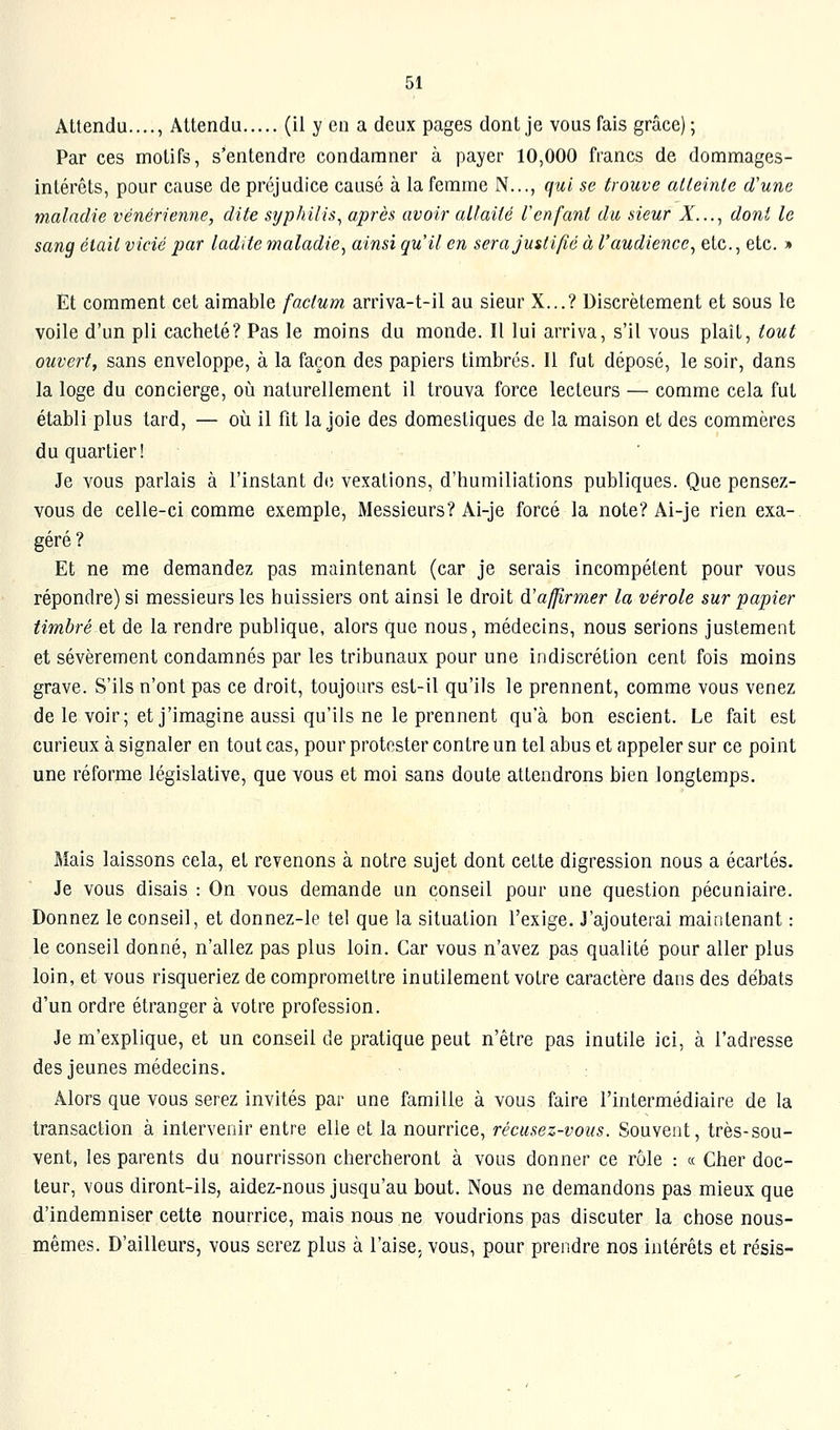 Attendu...., Attendu (il y en a deux pages dont je vous fais grâce); Par ces motifs, s'entendre condamner à payer 10,000 francs de dommages- intérêts, pour cause de préjudice causé à la femme N..., qui se trouve alleinle d'une maladie vénérienne, dite syphilis, après avoir allaité renfant du sieur A^..., dont le sang était vicié par ladite maladie, ainsi qu'il en sera Justifié à l'audience, etc., etc. » Et comment cet aimable factum arriva-t-il au sieur X...? Discrètement et sous le voile d'un pli cacheté? Pas le moins du monde. Il lui arriva, s'il vous plaît, tout ouvert, sans enveloppe, à la façon des papiers timbrés. Il fut déposé, le soir, dans la loge du concierge, où naturellement il trouva force lecteurs — comme cela fut établi plus tard, — où il fit la joie des domestiques de la maison et des commères du quartier! Je vous parlais à l'instant do vexations, d'humiliations publiques. Que pensez- vous de celle-ci comme exemple. Messieurs? Ai-je forcé la note? Ai-je rien exa-, géré ? Et ne me demandez pas maintenant (car je serais incompétent pour vous répondre) si messieurs les huissiers ont ainsi le droit dïaffirmer la vérole sur papier timbré et de la rendre publique, alors que nous, médecins, nous serions justement et sévèrement condamnés par les tribunaux pour une indiscrétion cent fois moins grave. S'ils n'ont pas ce droit, toujours est-il qu'ils le prennent, comme vous venez de le voir; et j'imagine aussi qu'ils ne le prennent qu'à bon escient. Le fait est curieux à signaler en tout cas, pour protester contre un tel abus et appeler sur ce point une réforme législative, que vous et moi sans doute attendrons bien longtemps. Mais laissons cela, et revenons à notre sujet dont cette digression nous a écartés. Je vous disais : On vous demande un conseil pour une question pécuniaire. Donnez le conseil, et donnez-le tel que la situation l'exige. J'ajouterai maintenant : le conseil donné, n'allez pas plus loin. Car vous n'avez pas qualité pour aller plus loin, et vous risqueriez de compromettre inutilement votre caractère dans des débats d'un ordre étranger à votre profession. Je m'explique, et un conseil de pratique peut n'être pas inutile ici, à l'adresse des jeunes médecins. Alors que vous serez invités par une famille à vous faire l'intermédiaire de la transaction à intervenir entre elle et la nourrice, récusez-vous. Souvent, très-sou- vent, les parents du nourrisson chercheront à vous donner ce rôle : « Cher doc- teur, vous diront-ils, aidez-nous jusqu'au bout. Nous ne demandons pas mieux que d'indemniser cette nourrice, mais nous ne voudrions pas discuter la chose nous- mêmes. D'ailleurs, vous serez plus à l'aise, vous, pour prendre nos intérêts et résis-