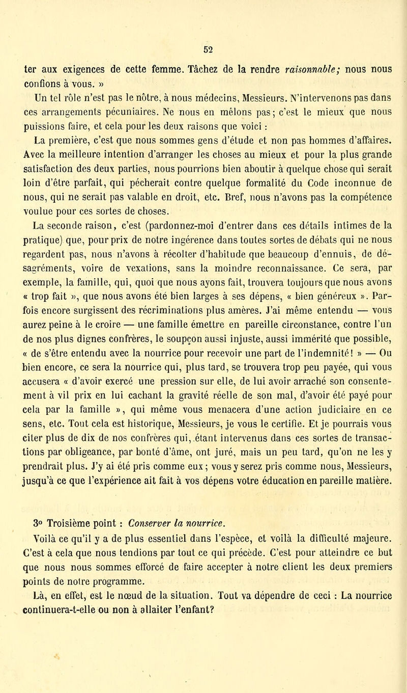 ter aux exigences de cette femme. Tâchez de la rendre raisonnable; nous nous confions à vous. » Un tel rôle n'est pas le nôtre, à nous médecins, Messieurs. N'intervenons pas dans ces arrangements pécuniaires. Ne nous en mêlons pas; c'est le mieux que nous puissions faire, et cela pour les deux raisons que voici : La première, c'est que nous sommes gens d'étude et non pas hommes d'affaires. Avec la meilleure intention d'arranger les choses au mieux et pour la plus grande satisfaction des deux parties, nous pourrions bien aboutir à quelque chose qui serait loin d'être parfait, qui pécherait contre quelque formalité du Code inconnue de nous, qui ne serait pas valable en droit, etc. Bref, nous n'avons pas la compétence voulue pour ces sortes de choses. La seconde raison, c'est (pardonnez-moi d'entrer dans ces détails intimes de la pratique) que, pour prix de notre ingérence dans toutes sortes de débats qui ne nous regardent pas, nous n'avons à récolter d'habitude que beaucoup d'ennuis, de dé- sagréments, voire de vexations, sans la moindre reconnaissance. Ce sera, par exemple, la famille, qui, quoi que nous ayons fait, trouvera toujours que nous avons « trop fait », que nous avons été bien larges à ses dépens, « bien généreux ». Par- fois encore surgissent des récriminations plus amères. J'ai même entendu — vous aurez peine à le croire — une famille émettre en pareille circonstance, contre l'un de nos plus dignes confrères, le soupçon aussi injuste, aussi immérité que possible, « de s'être entendu avec la nourrice pour recevoir une part de l'indemnité! » — Ou bien encore, ce sera la nourrice qui, plus tard, se trouvera trop peu payée, qui vous accusera « d'avoir exercé une pression sur elle, de lui avoir arraché son consente- ment à vil prix en lui cachant la gravité réelle de son mal, d'avoir été payé pour cela par la famille », qui même vous menacera d'une action judiciaire en ce sens, etc. Tout cela est historique. Messieurs, je vous le certifie. Et je pourrais vous citer plus de dix de nos confrères qui,.étant intervenus dans ces sortes de transac- tions par obligeance, par bonté d'âme, ont juré, mais un peu tard, qu'on ne les y prendrait plus. J'y ai été pris comme eux ; vous y serez pris comme nous. Messieurs, jusqu'à ce que l'expérience ait fait à vos dépens votre éducation en pareille matière. 3» Troisième point : Conserver la nourrice. Voilà ce qu'il y a de plus essentiel dans l'espèce, et voilà la difficulté majeure. C'est à cela que nous tendions par tout ce qui précède. C'est pour atteindre ce but que nous nous sommes efforcé de faire accepter à notre client les deux premiers points de notre programme. Là, en effet, est le nœud de la situation. Tout va dépendre de ceci : La nourrice continuera-t-elle ou non à allaiter l'enfant?