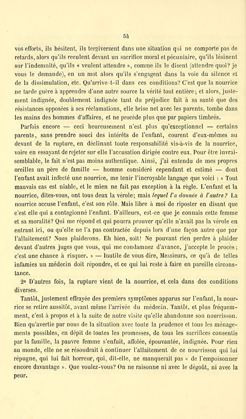 vos efforts, ils hésitent, ils tergiversent dans une situation qui ne comporte pas de retards, alors qu'ils reculent devant un sacrifice moral et pécuniaire, qu'ils lésinent sur l'indemnité, qu'ils « veulent attendre », comme ils le disent (attendre quoi? je vous le demande), en un mot alors qu'ils s'engagent dans la voie du silence et de la dissimulation, etc. Qu'arrive-t-il dans ces conditions? C'est que la nourrice ne tarde guère à apprendre d'une autre source la vérité tout entière; et alors, juste- ment indignée, doublement indignée tant du préjudice fait à sa santé que des résistances opposées à ses réclamations, elle brise net avec les parents, tombe dans les mains des hommes d'affaires, et ne procède plus que par papiers timbrés. Parfois encore — ceci heureusement n'est plus qu'exceptionnel — certains parents, sans prendre souci des intérêts de l'enfant, courent d'eux-mêmes au devant de la rupture, en déclinant toute responsabilité vis-à-vis de la nourrice, voire en essayant de rejeter sur elle l'accusation dirigée contre eux. Pour être invrai- semblable, le fait n'est pas moins authentique. Ainsi, j'ai entendu de mes propres oreilles un père de famille — homme considéré cependant et estimé — dont l'enfant avait infecté une nourrice, me tenir l'incroyable langage que voici : « Tout mauvais cas est niable, et le mien ne fait pas exception à la règle. L'enfant et la nourrice, dites-vous, ont tous deux la vérole ; mais lequel l'a donnée à Vautre ? La nourrice accuse l'enfant, c'est son rôle. Mais libre à moi de riposter en disant que c'est elle qui a contagionné l'enfant. D'ailleurs, est-ce que je connais cette femme et sa moralité? Qui me répond et qui pourra prouver qu'elle n'avait pas la vérole en entrant ici, ou qu'elle ne l'a pas contractée depuis lors d'une façon autre que par l'allaitement? Nous plaiderons. Eh bien, soit! Ne pouvant rien perdre à plaider devant d'autres juges que vous, qui me condamnez d'avance, j'accepte le procès; c'est une chance à risquer. » — Inutile de vous dire, Messieurs, ce qu'à de telles infamies un médecin doit répondre, et ce qui lui reste à faire en pareille circons- tance. 2» D'autres fois, la rupture vient de la nourrice, et cela dans des conditions diverses. Tantôt, justement effrayée des premiers symptômes apparus sur l'enfant, la nour- rice se retire aussitôt, avant même l'arrivée du médecin. Tantôt, et plus fréquem- ment, c'est à propos et à la suite de notre visite qu'elle abandonne son nourrisson. Bien qu'avertie par nous de la situation avec toute la prudence et tous les ménage- ments possibles, en dépit de toutes les promesses, de tous les sacrifices consentis par la famille, la pauvre femme s'enfuit, affolée, épouvantée, indignée. Pour rien au monde, elle ne se résoudrait à continuer l'allaitement de ce nourrisson qui lui répugne, qui lui fait horreur, qui, dit-elle, ne manquerait pas « de l'empoisonner encore davantage ». Que voulez-vous? On ne raisonne ni avec le dégoût, ni avec la peur.