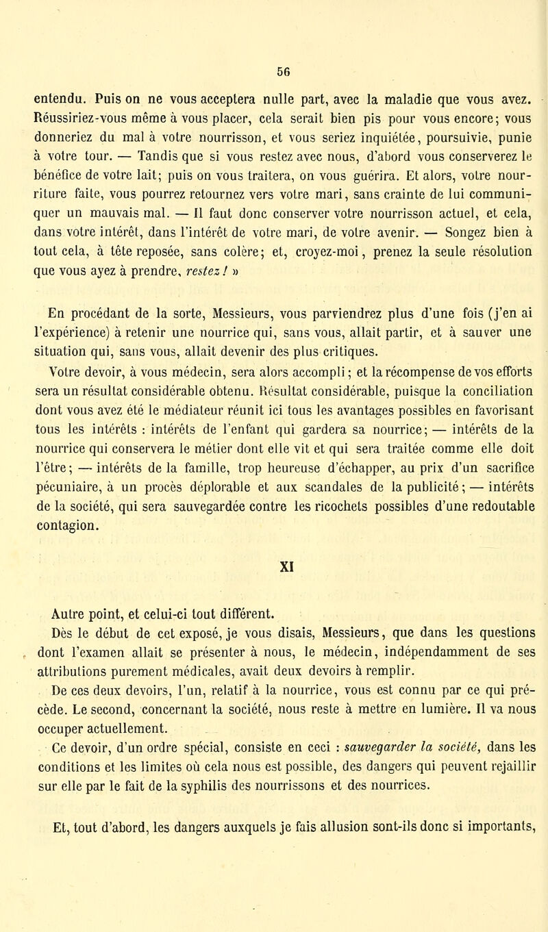 entendu. Puis on ne vous acceptera nulle part, avec la maladie que vous avez. Réussiriez-vous même à vous placer, cela serait bien pis pour vous encore; vous donneriez du mal à votre nourrisson, et vous seriez inquiétée, poursuivie, punie à votre tour. — Tandis que si vous restez avec nous, d'abord vous conserverez le bénéfice de votre lait; puis on vous traitera, on vous guérira. Et alors, votre nour- riture faite, vous pourrez retournez vers votre mari, sans crainte de lui communi- quer un mauvais mal. — Il faut donc conserver votre nourrisson actuel, et cela, dans votre intérêt, dans l'intérêt de votre mari, de votre avenir. — Songez bien à tout cela, à tête reposée, sans colère ; et, croyez-moi, prenez la seule résolution que vous ayez à prendre, restez ! » En procédant de la sorte. Messieurs, vous parviendrez plus d'une fois (j'en ai l'expérience) à retenir une nourrice qui, sans vous, allait partir, et à sauver une situation qui, sans vous, allait devenir des plus critiques. Votre devoir, à vous médecin, sera alors accompli ; et la récompense de vos efforts sera un résultat considérable obtenu. Résultat considérable, puisque la conciliation dont vous avez été le médiateur réunit ici tous les avantages possibles en favorisant tous les intérêts : intérêts de l'enfant qui gardera sa nourrice; — intérêts de la nourrice qui conservera le métier dont elle vit et qui sera traitée comme elle doit l'être ; — intérêts de la famille, trop heureuse d'échapper, au prix d'un sacrifice pécuniaire, à un procès déplorable et aux scandales de la publicité ; — intérêts de la société, qui sera sauvegardée contre les ricochets possibles d'une redoutable contagion. XI Autre point, et celui-ci tout différent. Dès le début de cet exposé, je vous disais, Messieurs, que dans les questions dont l'examen allait se présenter à nous, le médecin, indépendamment de ses attributions purement médicales, avait deux devoirs à remplir. De ces deux devoirs, l'un, relatif à la nourrice, vous est connu par ce qui pré- cède. Le second, concernant la société, nous reste à mettre en lumière. Il va nous occuper actuellement. Ce devoir, d'un ordre spécial, consiste en ceci : sauvegarder la société, dans les conditions et les limites où cela nous est possible, des dangers qui peuvent rejaillir sur elle par le fait de la syphilis des nourrissons et des nourrices. Et, tout d'abord, les dangers auxquels je fais allusion sont-ils donc si importants,