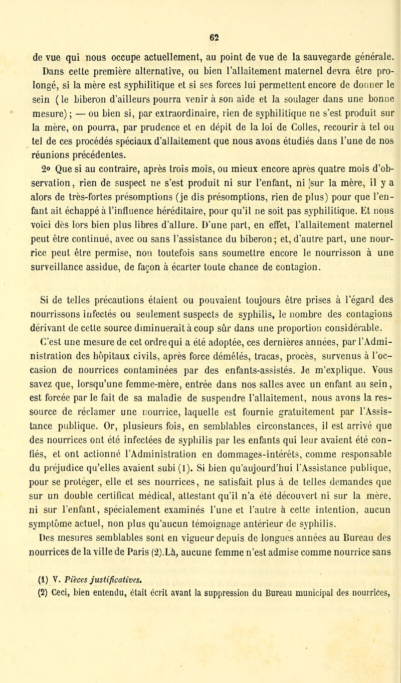 de vue qui nous occupe actuellement, au point de vue de la sauvegarde générale. Dans cette première alternative, ou bien l'allaitement maternel devra être pro-. longé, si la mère est syphilitique et si ses forces lui permettent encore de donner le sein ( le biberon d'ailleurs pourra venir à son aide et la soulager dans une bonne mesure) ; — ou bien si, par extraordinaire, rien de syphilitique ne s'est produit sur la mère, on pourra, par prudence et en dépit de la loi de Colles, recourir à tel ou tel de ces procédés spéciaux d'allaitement que nous avons étudiés dans l'une de nos réunions précédentes. 2o Que si au contraire, après trois mois, ou mieux encore après quatre mois d'ob- servation , rien de suspect ne s'est produit ni sur l'enfant, ni ,'sur la mère, il y a alors de très-fortes présomptions (je dis présomptions, rien de plus) pour que l'en- fant ait échappé à l'influence héréditaire, pour qu'il ne soit pas syphilitique. Et nous voici dès lors bien plus libres d'allure. D'une part, en effet, l'allaitement maternel peut être continué, avec ou sans l'assistance du biberon ; et, d'autre part, une nour- rice peut être permise, non toutefois sans soumettre encore le nourrisson à une surveillance assidue, de façon à écarter toute chance de contagion. Si de telles précautions étaient ou pouvaient toujours être prises à l'égard des nourrissons infectés ou seulement suspects de syphilis, le nombre des contagions dérivant de cette source diminuerait à coup sûr dans une proportion considérable. C'est une mesure de cet ordre qui a été adoptée, ces dernières années, par l'Admi- nistration des hôpitaux civils, après force démêlés, tracas, procès, survenus à l'oc- casion de nourrices contaminées par des enfants-assistés. Je m'explique. Vous savez que, lorsqu'une femme-mère, entrée dans nos salles avec un enfant au sein, est forcée par le fait de sa maladie de suspendre l'allaitement, nous avons la res- source de réclamer une nourrice, laquelle est fournie gratuitement par l'Assis- tance publique. Or, plusieurs fois, en semblables circonstances, il est arrivé que des nourrices ont été infectées de syphilis par les enfants qui leur avaient été con- fiés, et ont actionné l'Administration en dommages-intérêts, comme responsable du préjudice qu'elles avaient subi (1). Si bien qu'aujourd'hui l'Assistance publique, pour se protéger, elle et ses nourrices, ne satisfait plus à de telles demandes que sur un double certificat médical, attestant qu'il n'a été découvert ni sur la mère, ni sur l'enfant, spécialement examinés l'une et l'autre à cette intention, aucun symptôme actuel, non plus qu'aucun témoignage antérieur de syphilis. Des mesures semblables sont en vigueur depuis de longues années au Bureau des nourrices de la ville de Paris (2).Là, aucune femme n'est admise comme nourrice sans (1) V. Pièces justificatives. (2) Ceci, bien entendu, était écrit avant la suppression du Bureau municipal des nourrices,