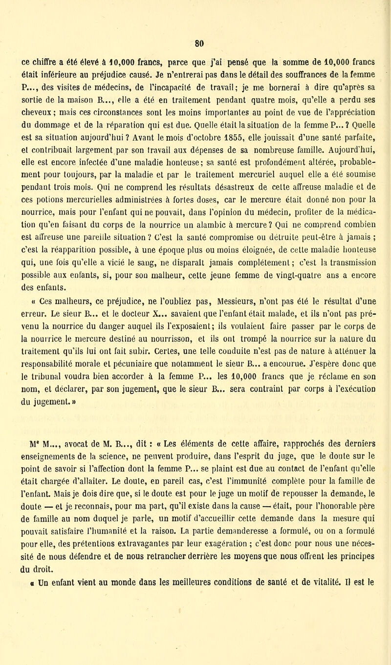 ce chiffre a été élevé à 10,000 francs, parce que j'ai pensé que la somme de 10,000 francs était inférieure au préjudice causé. Je n'entrerai pas dans le détail des souffrances de la femme P..., des visites de médecins, de l'incapacité de travail; je me bornerai à dire qu'après sa sortie de la maison B..., elle a été en traitement pendant quatre mois, qu'elle a perdu ses cheveux ; mais ces circonstances sont les moins importantes au point de vue de l'appréciation du dommage et de la réparation qui est due. Quelle était la situation de la femme P...? Quelle est sa situation aujourd'hui ? Avant le mois d'octobre 1855, elle jouissait d'une santé parfaite, et contribuait largement par son travail aux dépenses de sa nombreuse famille. Aujourd'hui, elle est encore infectée d'une maladie honteuse; sa santé est profondément altérée, probable- ment pour toujours, par la maladie et par le traitement mercuriel auquel elle a élé soumise pendant trois mois. Qui ne comprend les résultats désastreux de cette affreuse maladie et de ces potions mercurielles administrées à fortes doses, car le mercure était donné non pour la nourrice, mais pour l'enfant qui ne pouvait, dans l'opinion du médecin, profiter de la médica- tion qu'en faisant du corps de la nourrice un alambic à mercure? Qui ne comprend combien est alfreuse une pareille situation ? C'est la santé compromise ou détruite peut-être à jamais ; c'est la réapparition possible, à une époque plus ou moins éloignée, de cette maladie honteuse qui, une l'ois qu'elle a vicié le sang, ne disparait jamais complètement ; c'est la transmission possible aux enfants, si, pour son malheur, cette jeune femme de vingt-quatre ans a encore des enfants. « Ces malheurs, ce préjudice, ne l'oubliez pas, Messieurs, n'ont pas été le résultat d'une erreur. Le sieur B... et le docteur X... savaient que l'enfant était malade, et ils n'ont pas pré- venu la nourrice du danger auquel ils Texposaient; ils voulaient faire passer par le corps de la nourrice le mercure destiné au nourrisson, et ils ont trompé la nourrice sur la nature du traitement qu'ils lui ont fait subir. Certes, une telle conduite n'est pas de nature à atténuer la responsabilité morale et pécuniaire que notamment le sieur B... a encourue. J'espère donc que le tribunal voudra bien accorder à la femme P... les 10,000 francs que je réclame en son nom, et déclarer, par son jugement, que le sieur B... sera contraint par corps à l'exécution du jugement.» M* M..., avocat de M, B,.., dit : « Les éléments de cette affaire, rapprochés des derniers enseignements de la science, ne peuvent produire, dans l'esprit du juge, que le doute sur le point de savoir si l'affection dont la femme P... se plaint est due au contact de l'enfant qu'elle était chargée d'allaiter. Le doute, en pareil cas, c'est l'immunité complète pour la famille de l'enfant. Mais je dois dire que, si le doute est pour le juge un motif de repousser la demande, le doute — et je reconnais, pour ma part, qu'il existe dans la cause — était, pour l'honorable père de famille au nom duquel je parle, un motif d'accueillir celte demande dans la mesure qui pouvait satisfaire l'humanité et la raison. La partie demanderesse a formulé, ou on a formulé pour elle, des prétentions extravagantes par leur exagération ; c'est donc pour nous une néces- sité de nous défendre et de nous retrancher derrière les moyens que nous offrent les principes du droit. 0 Un enfant vient au monde dans les meilleures conditions de santé et de vitalité. Il est le