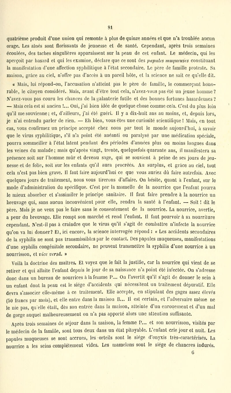 quatrième produit d'une union qui renoonte à plus de quinze années et que n'a troublée aucun orage. Les aînés sont florissants de jeunesse et de santé. Cependant, après trois semaines écoulées, des taches singulières apparaissent sur la [)eau de cet enfant. Le médecin, qui les aperçoit par hasard et qui les examine, déclare que ce sont des papules muqueuses constituant la manifeslalion d'une affection syphilitique à l'état secondaire. Le père de famille proleste. Sa maison, grâce au ciel, n'offre pas d'accès à un pareil hôte, et la science ne sait ce qu'elle dit. « Mais, lui répond-on, Taccusalion n'atteint pas le père de famille, le commerçant hono- rable, le citoyen considéré. Mais, avant d'être tout cela, n'avez-vous pas été un jeune homme? N'avez-vous pas couru les chances de la galanterie futile et des bonnes fortunes hasardeuses? — Mais cela est si ancien !... Oui, j'ai bien idée de quelque chose comme cela. C'est du plus loin qu'il me souvienne ; et, d'ailleurs, j'ai été guéri. Il y a dix-huit ans au moins, et, depuis lors, je n'ai entendu parler de rien. — Eh bien, vous êtes une curiosité scientifique! Mais, en tout cas, vous confirmez un principe accepté chez nous par tout le monde aujourd'hui, à savoir que le virus syphilitique, s'il n'a point été anéanti ou paralysé par une médication spéciale, pourra sommeiller à l'état latent pendant des périodes d'années plus ou moins longues dans les veines du malade; mais qu'après vingt, trente, quelquefois quarante ans, il manifestera sa présence soit sur l'homme mûr et devenu sage, qui se souvient à peine de ses jours de jeu- nesse et de folie, soit sur les enfants qu'il aura procréés. Au surplus, et grâce au ciel, tout cela n'est pas bien grave. Il faut faire aujourd'hui ce que vous auriez dû faire autrefois. Avec quelques jours de trailement, nous vous tirerons d'affaire. On hésite, quant à l'enfant, sur le mode d'administration du spécifique. C'est par la mamelle de la nourrice que l'enfant pourra le mieux absorber et s'assimiler le principe sanitaire. Il faut faire prendre à la nourrice un breuvage qui, sans aucun inconvénient pour elle, rendra la santé à l'enfant. — Soit ! dit le père. Mais je ne veux pas le faire sans le consentement de la nourrice. La nourrice, avertie, a peur du breuvage. Elle rompt son marché et rend l'enfant. Il faut pourvoir à sa nourriture cependant. N'est-il pas à craindre que le virus qu'il s'agit de combattre n'infecte la nourrice qu'on va lui donner? El, ici encore, la science interrogée répond : « Les accidents secondaires de la syphilis ne sont pas transmissibles par le contact. Des papules muqueuses, manifestations d'une syphilis congénitale secondaire, ne peuvent transmettre la syphilis d'une nourrice à un nourrisson, et vice versa. » Voilà la doctrine des maîtres. Et voyez que le fait la justifie, car la nourrice qui vient de se retirer et qui allaite l'enfant depuis le jour de sa naissance n'a point été infectée. On s'adresse donc dans un bureau de nourrices à la femme P... On l'avertit qu'il s'agit de donner le sein à un enfant dont la peau est le siège d'accidents qui nécessitent un trailement dépuratif. Elle devra s'associer elle-même à ce trailement. Elle accepte, en stipulant des gages assez élevés (50 francs par mois), et elle entre dans la maison B... Il est certain, et l'adversaire même ne le nie pas, qu'elle était, dès son entrée dans la maison, atteinte d'un enrouement et d'un mal de gorge auquel malheureusement on n'a pas apporté alors une attention suffisante. Après trois semaines de séjour dans la maison, la femme P... et son nourrisson, visités par le médecin de la famille, sont tous deux dans un étal pitoyable. L'enfant crie jour et nuit. Les papules muqueuses se sont accrues, les -orteils sont le siège d'onyxis très-caractérisés. La nourrice a les seins complètement vides. Les mamelons sont le siège de chancres indurés. 6