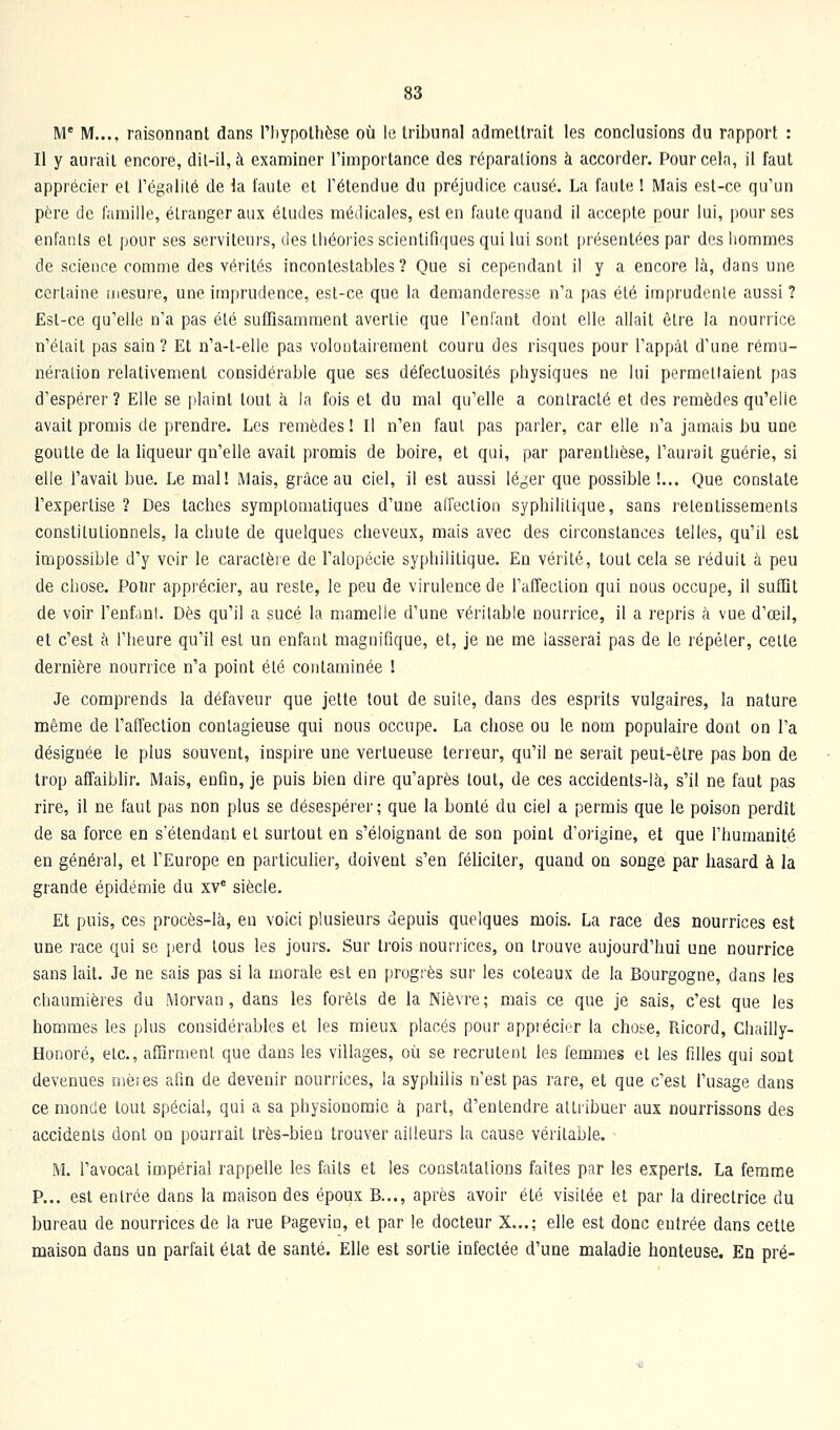 M' M..., raisonnant dans l'IiypoUièse où le tribunal admettrait les conclusions du rapport : Il y aurait encore, dil-il, à examiner l'importance des réparations à accorder. Pour cela, il faut apprécier et Tégalité de la faute et retendue du préjudice causé. La faute ! Mais est-ce qu'un père (Je famille, étranger aux études médicales, est en faute quand il accepte pour lui, pour ses enfants et pour ses serviteurs, des théories scientifiques qui lui sont présentées par des hommes de science comme des vérités incontestables? Que si cependant il y a encore là, dans une certaine mesure, une imprudence, est-ce que la demanderesse n'a pas été imprudente aussi ? Est-ce qu'elle n'a pas été suffisamment avertie que l'enfant dont elle allait être la nourrice n'était pas sain? Et n'a-t-elle pas volontairement couru des risques pour l'appât d'une rému- nération relativement considérable que ses défectuosités physiques ne lui permettaient pas d'espérer? Elle se plaint tout à la fois et du mal qu'elle a contracté et des remèdes qu'elle avait promis de prendre. Les remèdes ! Il n'en faut pas parler, car elle n'a jamais bu une goutte de la liqueur qn'elle avait promis de boire, et qui, par parenthèse, l'aurait guérie, si elle l'avait bue. Le mal! Mais, grâce au ciel, il est aussi lé^^er que possible !... Que constate l'expertise ? Des taches symplomatiques d'une affection syphilitique, sans retentissements constitutionnels, la chute de quelques cheveux, mais avec des circonstances telles, qu'il est impossible d'y voir le caractère de l'alopécie syphilitique. En vérité, tout cela se réduit à peu de chose. Pour apprécier, au reste, le peu de virulence de l'affecLion qui nous occupe, il suffit de voir l'enfanl. Dès qu'il a sucé la mamelle d'une véritable nourrice, il a repris à vue d'oeil, et c'est à l'heure qu'il est un enfant magnifique, et, je ne me lasserai pas de le répéter, celle dernière nourrice n'a point été contaminée ! Je comprends la défaveur que jette tout de suite, dans des esprits vulgaires, la nature même de l'affection contagieuse qui nous occupe. La chose ou le nom populaire dont on l'a désignée le plus souvent, inspire une vertueuse terreur, qu'il ne serait peut-être pas bon de trop affaiblir. Mais, enfin, je puis bien dire qu'après tout, de ces accidents-là, s'il ne faut pas rire, il ne faut pas non plus se désespérer ; que la bonté du ciel a permis que le poison perdît de sa force en s'étendant et surtout en s'éloignant de son point d'origine, et que l'humanité en général, et l'Europe en particuher, doivent s'en féliciter, quand on songe par hasard à la grande épidémie du xV siècle. Et puis, ces procès-là, en voici plusieurs depuis quelques mois. La race des nourrices est une race qui se perd tous les jours. Sur trois nourrices, on trouve aujourd'hui une nourrice sans lait. Je ne sais pas si la morale est en progrès sur les coteaux de la Bourgogne, dans les chaumières du Morvan, dans les forêts de la Nièvre; mais ce que je sais, c'est que les hommes les plus considérables et les mieux placés pour apprécier la chose, Ricord, Chailly- Honoré, etc., affirment que dans les villages, où se recrutent les femmes et les filles qui sont devenues mèies afin de devenir nourrices, la syphilis n'est pas rare, et que c'est l'usage dans ce monde tout spécial, qui a sa physionomie à part, d'entendre attribuer aux nourrissons des accidents dont on pourrait très-bien trouver ailleurs la cause véritable. M. l'avocat impérial rappelle les faits et les constatations faites par les experts. La femme P... est entrée dans la maison des époux B..., après avoir élé visitée et par la directrice du bureau de nourrices de la rue Pagevio, et par le docteur X...; elle est donc entrée dans cette maison dans un parfait état de santé. Elle est sortie infectée d'une maladie honteuse. En pré-