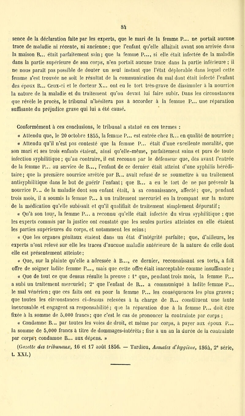 8Zi sence de la déclaration faite par les experts, que le mari de la femme P... ne portait aucune trace de maladie ni récente, ni ancienne ; que l'enfant qu'elle allaitait avant son arrivée dans la maison B... était parfaitement sain; que la femme P..., si elle était infectée de la maladie dans la partie supérieure de son corps, n'en portait aucune trace dans la partie inférieure ; il ne nous paraît pas possible de douter un seul instant que l'état déplorable dans lequel celte femme s'est trouvée ne soit le résultat de la communication du mal dont était infecté l'enfant des époux B... Ceux-ci et le docteur X... ont eu le tort très-grave de dissimuler à la nourrice la nature de la maladie et du traitement qu'on devait lui faire subir. Dans les circonstances que révèle le procès, le tribunal n'hésitera pas à accorder à la femme P... une réparation suffisante du préjudice grave qui lui a été causé. Conformément à ces conclusions, le tribunal a statué en ces termes : « Attendu que, le 20 octobre 1855, la femme P... est entrée chez B... en qualité de nourrice ; « Attendu qu'il n'est pas contesté que la femme P... était d'une excellente moralité, que son mari et ses trois enfants étaient, ainsi qu'elle-même, parfaitement sains et purs de toute infection syphihtique; qu'au contraire, il est reconnu par le défenseur que, dès avant l'entrée de la femme P... au service de B..., l'enfant de ce dernier était atteint d'une syphilis hérédi- taire; que la première nourrice arrêtée par B... avait refusé de se soumettre à un traitement antisyphililique dans le but de guérir l'enfant; que B... a eu le tort de ne pas prévenir la nourrice P... de la maladie dont son enfant était, à sa connaissance, affecté; que, pendant trois mois, il a soumis la femme P... à un traitement mercuriel en la trompant sur la nature de la médication qu'elle subissait et qu'il qualifiait de traitement simplement dépuratif; « Qu'à son tour, la femme P... a reconnu qu'elle était infectée du virus syphilitique ; que les experts commis par la justice ont constaté que les seules parties atteintes en elle étaient les parties supérieures du corps, et notamment les seins ; « Que les organes génitaux étaient dans un état d'intégrité parfaite; que, d'ailleurs, les experts n'ont relevé sur elle les traces d'aucune maladie antérieure de la nature de celle dont elle est présentement atteinte; « Que, sur la plainte qu'elle a adressée à B..., ce dernier, reconnaissant ses torts, a fait offre de soigner ladite femme P..., mais que cette offre était inacceptable comme insuffisante ; « Que de tout ce que dessus résulte la preuve : 1° que, pendant trois mois, la femme P... a subi un traitement mercuriel; 2° que l'enfant de B... a communiqué à ladite femme P... le mal vénérien; que ces faits ont eu pour la femme P... les conséquences les plus graves; que toutes les circonstances ci-dessus relevées à la charge de B... constituent une faute inexcusable et engagent sa responsabilité ; que la réparation due à la femme P... doit être fixée à la somme de 5,000 francs; que c'est le cas de prononcer la contrainte par corps ; « Condamne B... par toutes les voies de droit, et même par corps, à payer aux époux P... la somme de 5,000 francs à titre de dommages-intérêts ; fixe à un an la durée de la contrainte par corps; condamne B... aux dépens. » {Gazette des tribunaux, 16 et 17 août 1856. — Tardieu, Annales d'hygiène, 186/i, 2' série, t. XXI.)