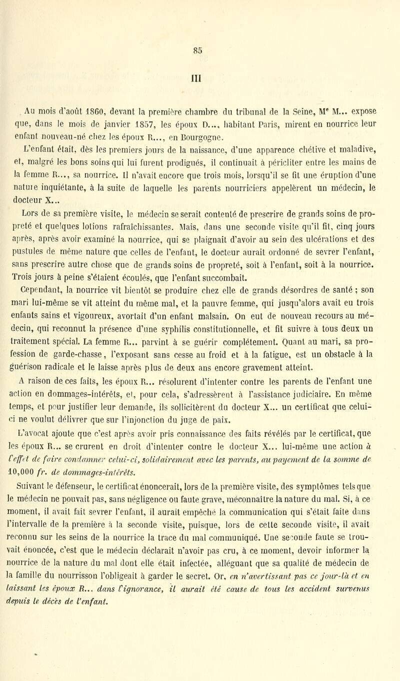 III . Au mois d'août 1860, devant la premiiM-e cliarabre du tribunal de la Seine, M* M... expose que, dans le mois de janvier 1857, les époux D..., habilant Paris, mirent en nourrice leur enfant nouveau-né chez les époux R..., en Bourgogne. L'enfant était, dès les premiers jours de la naissance, d'une apparence chélive et maladive, et, malgré les bons soins qui lui furent prodigués, il continuait à péricliter entre les mains de la femme R..., sa nourrice. Il n'avait encore que trois mois, lorsqu'il se fit une éruption d'une natuie inquiétante, à la suite de laquelle les parents nourriciers appelèrent un médecin, le docteur X... Lors de sa première visite, le médecin se serait contenté de prescrire de grands soins de pro- preté et quelques lotions rafraîchissantes. Mais, dans une seconde visite qu'il fit, cinq jours après, après avoir examiné la nourrice, qui se plaignait d'avoir au sein des ulcérations et des pustules de même nature que celles de l'enfant, le docteur aurait ordonné de sevrer l'enfant, sans prescrire autre chose que de grands soins de propreté, soit à l'enfant, soit à la nourrice. Trois jours à peine s'étaient écoulés, que l'enfant succombait. Cependant, la nourrice vit bientôt se produire chez elle de grands désordres de santé ; son mari lui-même se vit atteint du même mal, et la pauvre femme, qui jusqu'alors avait eu trois enfants sains et vigoureux, avortait d'un enfant malsain. On eut de nouveau recours au mé- decin, qui reconnut la présence d'une syphilis constitutionnelle, et fit suivre à tous deux un traitement spécial. La femme R... parvint à se guérir complètement. Quant au mari, sa pro- fession de garde-chasse, l'exposant sans cesse au froid et à la fatigue, est un obstacle à la guérison radicale et le laisse après plus de deux ans encore gravement atteint. A raison de ces faits, les époux R... résolurent d'intenter contre les parents de l'enfant une action en dommages-intérêts, et, pour cela, s'adressèrent à l'assistance judiciaire. En même temps, et pour justifier leur demande, ils sollicitèrent du docteur X... un certificat que celui- ci ne voulut délivrer que sur l'injonction du juge de paix. L'avocat ajoute que c'est après avoir pris connaissance des faits révélés par le certificat, que les époux R... se crurent en droit d'intenter contre le docteur X... lui-même une action a Ceffet de faire condamner celui-ci, solidairement avec les parents, au payement de la somme de 10,000 fr. de dommages-intérêts. Suivant le défenseur, le certificat énoncerait, lors de la première visite, des symptômes tels que le médecin ne pouvait pas, sans négligence ou faute grave, méconnaître la nature du mal. Si, k ce moment, il avait fait sevrer l'enfant, il aurait empêché la communication qui s'était faite dans l'intervalle de la première à la seconde visite, puisque, lors de cette seconde visite, il avait reconnu sur les seins de la nourrice la trace du mal communiqué. Une seconde faute se trou- vait énoncée, c'est que le médecin déclarait n'avoir pas cru, à ce moment, devoir informer la nourrice de la nature du mal dont elle était infectée, alléguant que sa qualité de médecin de la famille du nourrisson l'obligeait à garder le secret. Or, en n'avertissant pas ce jour-là et en laissant les époux R... dans Cignorance, il aurait été cause de tous les accident survenus depuis le décès de l'enfant.