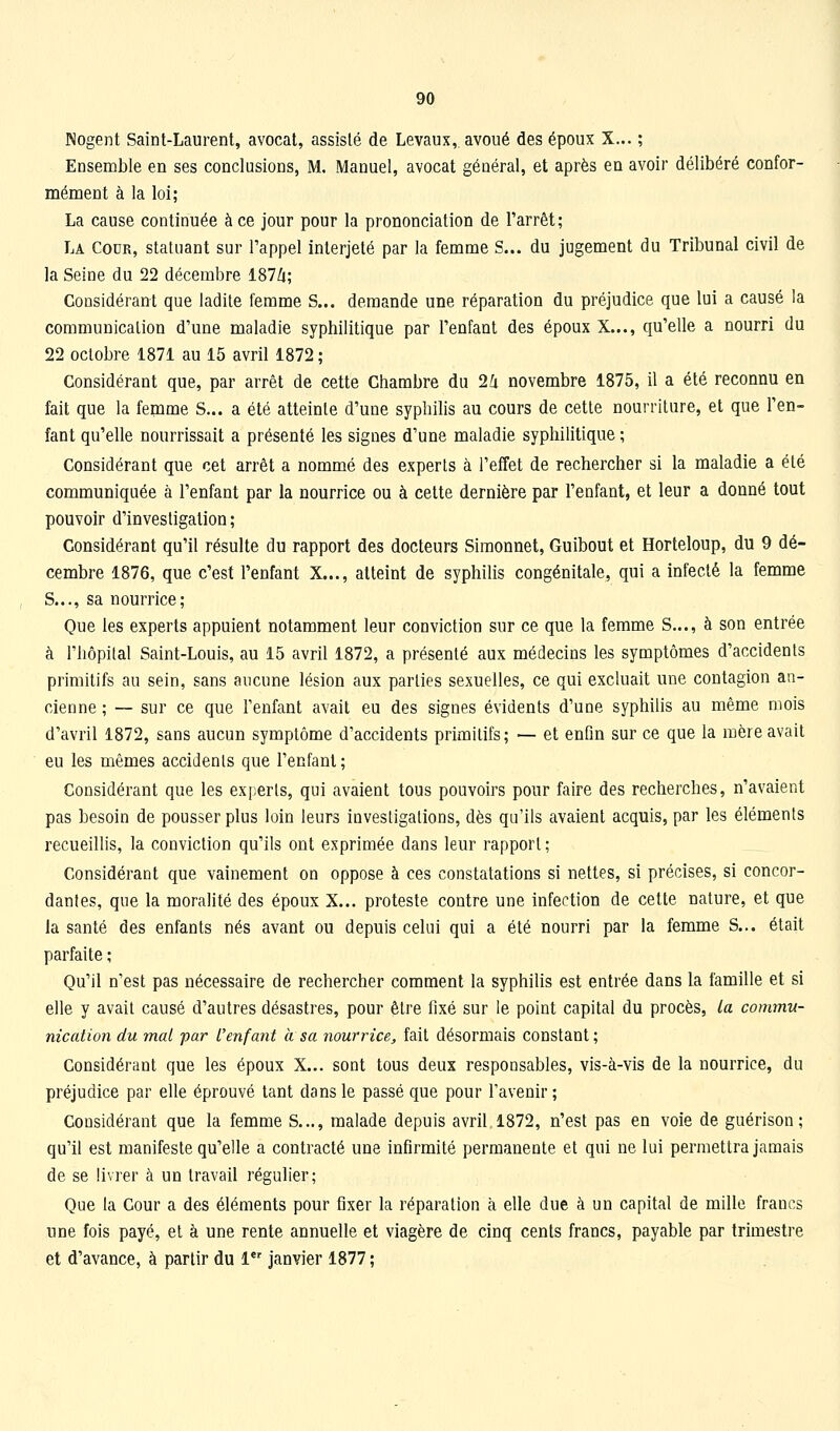 Nogent Saint-Laurent, avocat, assisté de Levaux, avoué des époux X... ; Ensemble en ses conclusions, M. Manuel, avocat général, et après en avoir délibéré confor- mément à la loi; La cause continuée à ce jour pour la prononciation de l'arrêt; La Cour, statuant sur l'appel interjeté par la femme S... du jugement du Tribunal civil de la Seine du 22 décembre 187Z(; Considérant que ladite femme S... demande une réparation du préjudice que lui a causé la communication d'une maladie syphilitique par l'enfant des époux X..., qu'elle a nourri du 22 octobre 1871 au 15 avril 1872; Considérant que, par arrêt de cette Chambre du 2i novembre 1875, il a été reconnu en fait que la femme S... a été atteinte d'une syphilis au cours de cette nourriture, et que l'en- fant qu'elle nourrissait a présenté les signes d'une maladie syphilitique ; Considérant que cet arrêt a nommé des experts à l'effet de rechercher si la maladie a été communiquée à l'enfant par la nourrice ou à cette dernière par l'enfant, et leur a donné tout pouvoir d'investigation ; Considérant qu'il résulte du rapport des docteurs Simonnet, Guibout et Horteloup, du 9 dé- cembre 1876, que c'est l'enfant X..., atteint de syphilis congénitale, qui a infecté la femme S..., sa nourrice; Que les experts appuient notamment leur conviction sur ce que la femme S..., à son entrée à l'hôpital Saint-Louis, au 15 avril 1872, a présenté aux médecins les symptômes d'accidents primitifs au sein, sans aucune lésion aux parties sexuelles, ce qui excluait une contagion an- cienne ; — sur ce que l'enfant avait eu des signes évidents d'une syphilis au même mois d'avril 1872, sans aucun symptôme d'accidents primitifs; — et enfin sur ce que la mère avait eu les mêmes accidenls que l'enfant; Considérant que les experts, qui avaient tous pouvoirs pour faire des recherches, n'avaient pas besoin de pousser plus loin leurs investigations, dès qu'ils avaient acquis, par les éléments recueillis, la conviction qu'ils ont exprimée dans leur rapport ; Considérant que vainement on oppose à ces constatations si nettes, si précises, si concor- dantes, que la moralité des époux X... proteste contre une infection de cette nature, et que la santé des enfants nés avant ou depuis celui qui a été nourri par la femme S... était parfaite ; Qu'il n'est pas nécessaire de rechercher comment la syphilis est entrée dans la famille et si elle y avait causé d'autres désastres, pour être fixé sur le point capital du procès, la commu- nication du mal far l'enfant à sa nourrice, fait désormais constant ; Considérant que les époux X... sont tous deux responsables, vis-à-vis de la nourrice, du préjudice par elle éprouvé tant dans le passé que pour l'avenir; Considérant que la femme S..., malade depuis avril 1872, n'est pas en voie de guérison ; qu'il est manifeste qu'elle a contracté une infirmité permanente et qui ne lui permettra jamais de se livrer à un travail régulier; Que la Cour a des éléments pour fixer la réparation à elle due à un capital de mille francs une fois payé, et à une rente annuelle et viagère de cinq cents francs, payable par trimestre et d'avance, à partir du 1 janvier 1877 ;