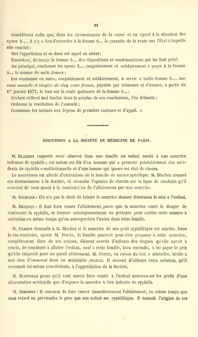 Considérant enfin que, dans les circonstances de la canso et en égard à la situation des époux X..., il n'y a lieu d'accorder à la femme S... la garantie de la rente sur l'Étal ii laquelle elle conclut ; Met l'appellation et ce dont est appel au néant; Émendant, décharge la femme S... des dispositions et condamnations qui lui font grief; Au principal, condamne les époux X... conjointement et solidairement à payer à la femme S... la somme de miUe francs ; Les condamne en outre, conjointement et solidairement, à servir à ladite femme S.... une rente annuelle et viagère de cinq cents france, payable par trimestre et d'avance, à partir du 1 janvier 1877, le tout sur la seule quittance de la femme S... ; Déclare celle-ci mal fondée dans le surplus de ses conclusions, l'en déboute ; Ordonne la restitution de l'amende ; Condamne les intimés aux dépens de première instance et d'appel. » DISCUSSION A LA SOCIÉTÉ DE MÉDECINE DE PARIS. M. Blaghet: rapporte avoir observé dans une famille un enfant confié à une nourrice indemne de syphilis ; cet entant est fils d'un homme qui a présenté préalablement des acci- dents de syphilis constitutionnelle et d'une femme qui ignore cet état de choses. Le nourrisson est affecté d'ulcérations de la bouche de nature spécifique. M. Blachez soumet ces circonstances à la Société, et consulte l'opinion de chacun sur la hgne de conduite qu'il convient de tenir quant à la continuation de l'allaiLeraent par une nourrice. M. Richard : On n'a pas le droit de laisser la nourrice donner désormais le sein à l'enfant. M. Briquet : Il faut faire cesser l'allaitement, parce que la nourrice court le danger de contracter la syphilis, et trouver extemporanément un prétexte pour mettre cette mesure à exécution en même temps qu'on sauvegardera l'union dans cette famille. M. Perrin demande à M. Blachez si la nourrice de son petit syphilitique est mariée. Dans le cas contraire, ajoute M. Perrin, la famille pourrait peut-être proposer à cette nourrice, complètement libre de ses actions, dûment avertie d'ailleurs des risques qu'elle aurait à courir, de continuer à allaiter l'enfant, sauf à cette famille, bien entendu, à lui payer le prix qu'elle exigerait pour un pareil aliaileraent. M. Perrin, en raison du but à atteindre, hésite à voir rien à'immoral dans un semblable contrat. Il soumet d'ailleurs cette solution, qu'il reconnaît lui-même très-délicate, à l'appréciation de la Société. M. Blondeau pense qu'il vaut mieux faire courir à l'enfant nouveau-né les périls d'une alimentation artificielle que d'exposer la nourrice à être infectée de syphilis. M. SiMONOT : Il convient de faire cesser immédiatement l'allaitement, en même temps que sans retard on préviendra le père que son enfant est syphiMtique. Il connaît l'origine de ces