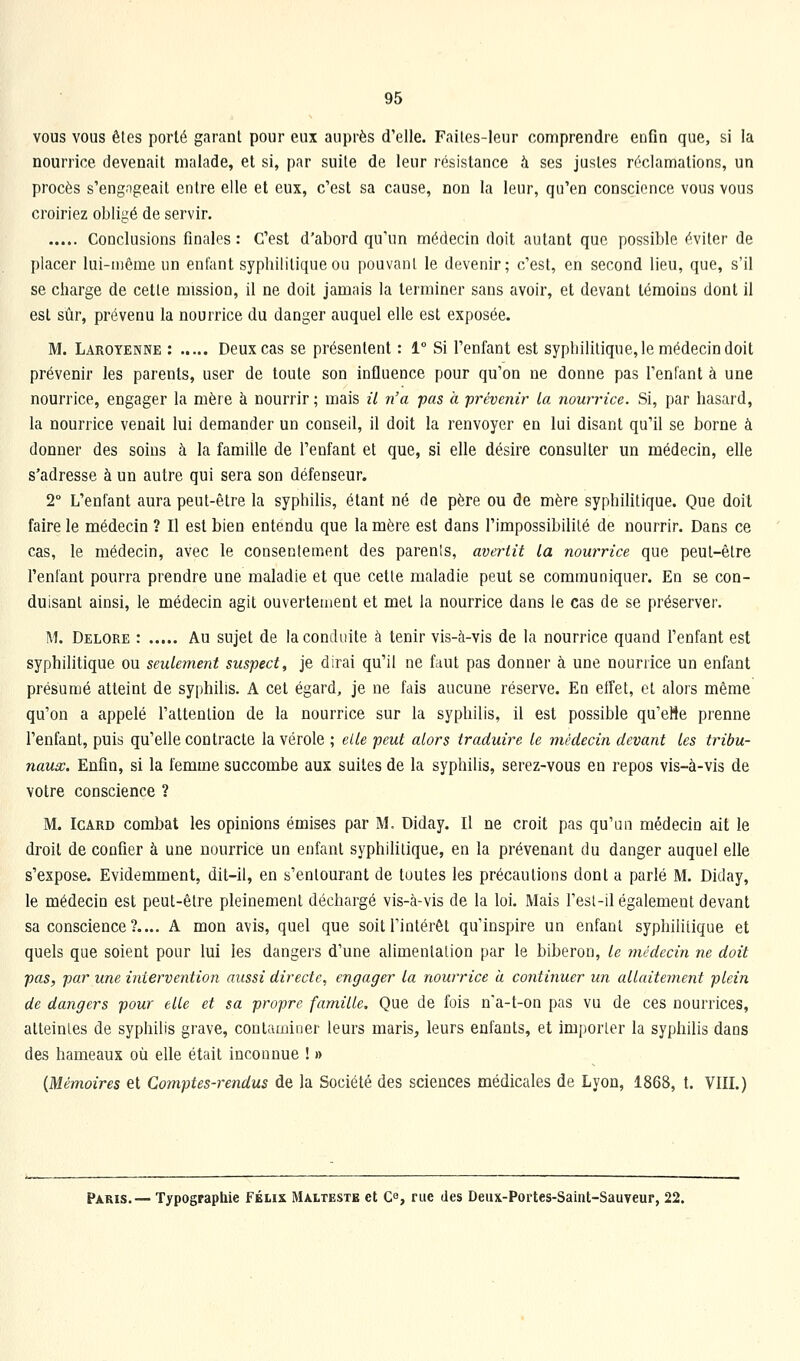 vous vous êtes porté garant pour eux auprès d'elle. Faites-leur comprendre enfin que, si la nourrice devenait malade, et si, par suite de leur résistance à ses justes réclamations, un procès s'eng.igeait entre elle et eux, c'est sa cause, non la leur, qu'en conscience vous vous croiriez obligé de servir. Conclusions finales: C'est d'abord qu'un médecin doit autant que possible éviter de placer lui-même un enfant syphilitique ou pouvant le devenir; c'est, en second lieu, que, s'il se charge de cette mission, il ne doit jamais la terminer sans avoir, et devant témoins dont il est sûr, prévenu la nourrice du danger auquel elle est exposée. M. Laroyenne : Deux cas se présentent : 1° Si l'enfant est syphilitique, le médecin doit prévenir les parents, user de toute son influence pour qu'on ne donne pas l'enfant à une nourrice, engager la mère à nourrir ; mais il n'a -pas à prévenir La nourrice. Si, par hasard, la nourrice venait lui demander un conseil, il doit la renvoyer en lui disant qu'il se borne à donner des soins à la famille de l'enfant et que, si elle désire consulter un médecin, elle s'adresse à un autre qui sera son défenseur. 2° L'enfant aura peut-être la syphilis, étant né de père ou de mère syphilitique. Que doit faire le médecin ? Il est bien entendu que la mère est dans l'impossibilité de nourrir. Dans ce cas, le médecin, avec le consentement des parents, avertit la nourrice que peut-être l'enfant pourra prendre une maladie et que cette maladie peut se communiquer. En se con- duisant ainsi, le médecin agit ouvertement et met la nourrice dans le cas de se préserver. M. Delore : Au sujet de la conduite à tenir vis-à-vis de la nourrice quand l'enfant est syphilitique ou seulement suspect, je dirai qu'il ne faut pas donner à une nouriice un enfant présumé atteint de syphilis. A cet égard, je ne fais aucune réserve. En effet, et alors même qu'on a appelé l'attention de la nourrice sur la syphilis, il est possible qu'eHe prenne l'enfant, puis qu'elle contracte la vérole ; elle peut alors traduire le médecin devant les tribu- naux. Enfin, si la femme succombe aux suites de la syphilis, serez-vous en repos vis-à-vis de votre conscience ? M. IGARD combat les opinions émises par M. Diday. Il ne croit pas qu'un médecin ait le droit de confier à une nourrice un enfant syphilitique, en la prévenant du danger auquel elle s'expose. Evidemment, dit-il, en s'enlourant de toutes les précautions dont a parlé M. Diday, le médecin est peut-être pleinement déchargé vis-à-vis de la loi. Mais l'esl-il également devant sa conscience?.... A mon avis, quel que soit l'intérêt qu'inspire un enfant syphilitique et quels que soient pour lui les dangers d'une alimentation par le biberon, le médecin ne doit pas, par une intervention aussi directe, engager la nourrice a continuer un allaitement plein de dangers pour elle et sa propre famille. Que de fois n'a-t-on pas vu de ces nourrices, atteintes de syphilis grave, contaminer leurs maris^ leurs enfants, et importer la syphilis dans des hameaux où elle était inconnue !» (Mémoires et Comptes-rendus de la Société des sciences médicales de Lyon, 1868, t. VIIL) Paris.— Typographie FÉtix Malteste et Ce, rue des Deux-Portes-Saint-Sauveur, 22.