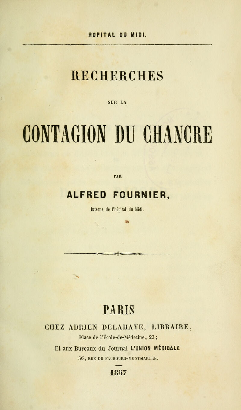 HOPITAL DU MIDI. RECHERCHES SUR LA CONTAGION DU CHANCRE PAR ALFRED FOURNIER, Interne de l'hôpital du Midi. PARIS CHEZ ADRIEN DELAHAYE, LIBRAIRE, Place de l'École-de-Médeciue, 23 ; Et aux Bureaux du Journal L'UNION MÉDICALE 56 , RUE DU FAUB0URG-MO^TMARTRE. 1857