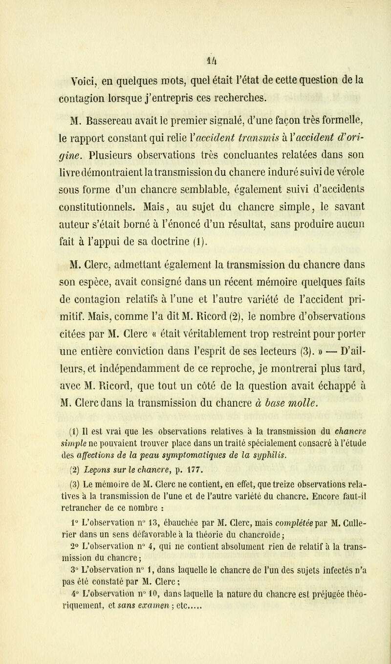 u Voici, en quelques mots, quel était l'état de cette question de la contagion lorsque j'entrepris ces recherches. M. Bassereau avait le premier signalé, d'une façon très formelle, le rapport constant qui relie Vaccident transmis à Vaccident d'ori- gine. Plusieurs observations très concluantes relatées dans son livre démontraient la transmission du chancre induré suivi de vérole sous forme d'un chancre semblable, également suivi d'accidents constitutionnels. Mais, au sujet du chancre simple, le savant auteur s'était borné à l'énoncé d'un résultat, sans produire aucun fait à l'appui de sa doctrine (1). M. Clerc, admettant également la transmission du chancre dans son espèce, avait consigné dans un récent mémoire quelques faits de contagion relatifs à l'une et l'autre variété de l'accident pri- mitif. Mais, comme l'a dit M. Ricord (2), le nombre d'observations citées par M. Clerc « était véritablement trop restreint pour porter une entière conviction dans l'esprit de ses lecteurs (3). » — D'ail- leurs, et indépendamment de ce reproche, je montrerai plus tard, avec M. Ricord, que tout un côté de la question avait échappé à M. Clerc dans la transmission du chancre à base molle. (1) Il est vrai que les observations relatives k la transmission du chancre simple ne pouvaient trouver place dans un traité spécialement consacré à l'étude des affections de la peau symptomatiques de la syphilis. (2) Leçons sur le chancre, p. 177. (3) Le mémoire de M. Clerc ne contient, en effet, que treize observations rela- tives k la transmission de l'une et de l'autre variété du chancre. Encore faut-il retrancher de ce nombre : 1° L'observation n° 13, ébauchée par M. Clerc, mais complétée Tpar M. CuUe- rier dans un sens défavorable k la théorie du chancroïde ; 20 L'observation n° 4, qui ne contient absolument rien de relatif à la trans- mission du chancre ; 3° L'observation n° 1, dans laquelle le chancre de l'un des sujets infectés n'a pas été constaté par M. Clerc ; 4 L'observation n° 10, dans laquelle la nature du chancre est préjugée théo- riquement, et sans examen ; etc