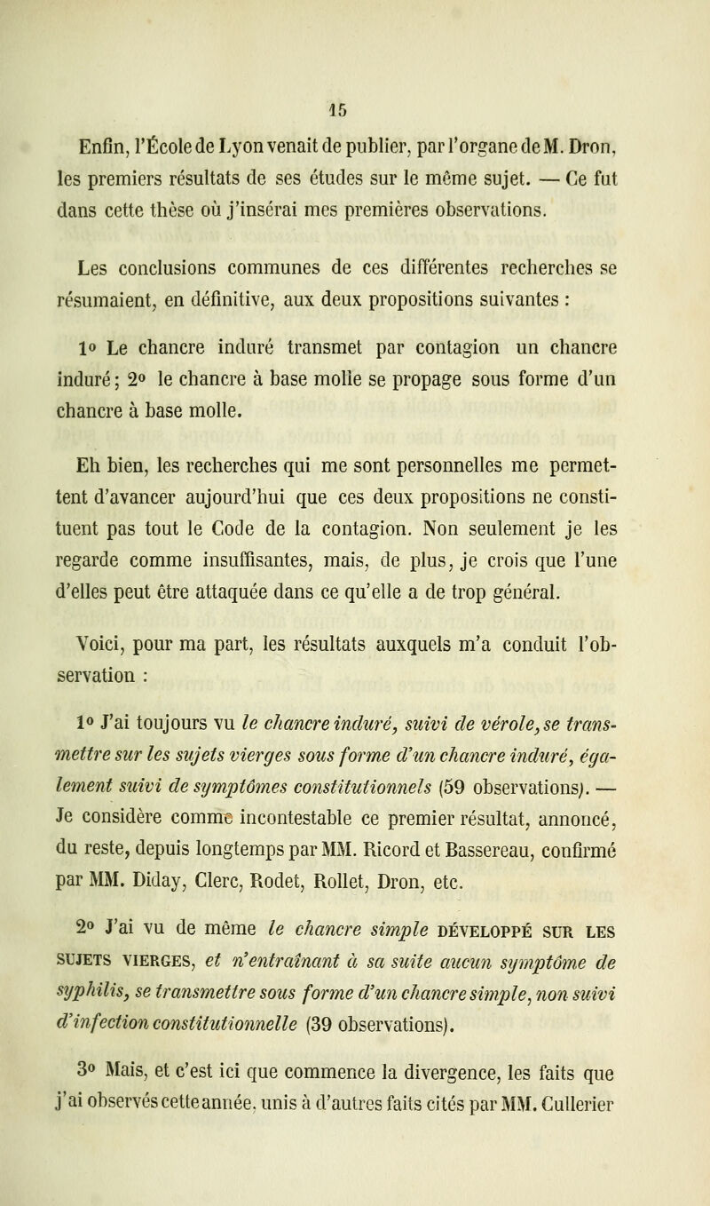 Enfin, l'École de Lyon venait de publier, par Torgane de M. Dron, les premiers résultats de ses études sur le même sujet. — Ce fut dans cette thèse où j'insérai mes premières observations. Les conclusions communes de ces différentes recherches se résumaient, en définitive, aux deux propositions suivantes : lo Le chancre induré transmet par contagion un chancre induré ; 2» le chancre à base molle se propage sous forme d'un chancre à base molle. Eh bien, les recherches qui me sont personnelles me permet- tent d'avancer aujourd'hui que ces deux propositions ne consti- tuent pas tout le Code de la contagion. Non seulement je les regarde comme insuffisantes, mais, de plus, je crois que l'une d'elles peut être attaquée dans ce qu'elle a de trop général. Voici, pour ma part, les résultats auxquels m'a conduit l'ob- servation : 10 J'ai toujours vu le chancre induré, suivi de vérole, se trans- mettre sur les sujets vierges sous forme d'un chancre induré, éga- lement suivi de symptômes constitutionnels (59 observations). — Je considère comme incontestable ce premier résultat, annoncé, du reste, depuis longtemps par MM. Ricord et Bassereau, confirmé par MM. Diday, Clerc, Rodet, Rollet, Dron, etc. 2» J'ai vu de même le chancre simple développé sur les SUJETS VIERGES, et n'entraînant à sa suite aucun s\jmptôm.e de sijphilis, se transmettre sous forme d'un chancre simple, non suivi d'infection constitutionnelle (39 observations). 30 Mais, et c'est ici que commence la divergence, les faits que j'ai observés cette année, unis à d'autres faits cités par MM. Cullerier