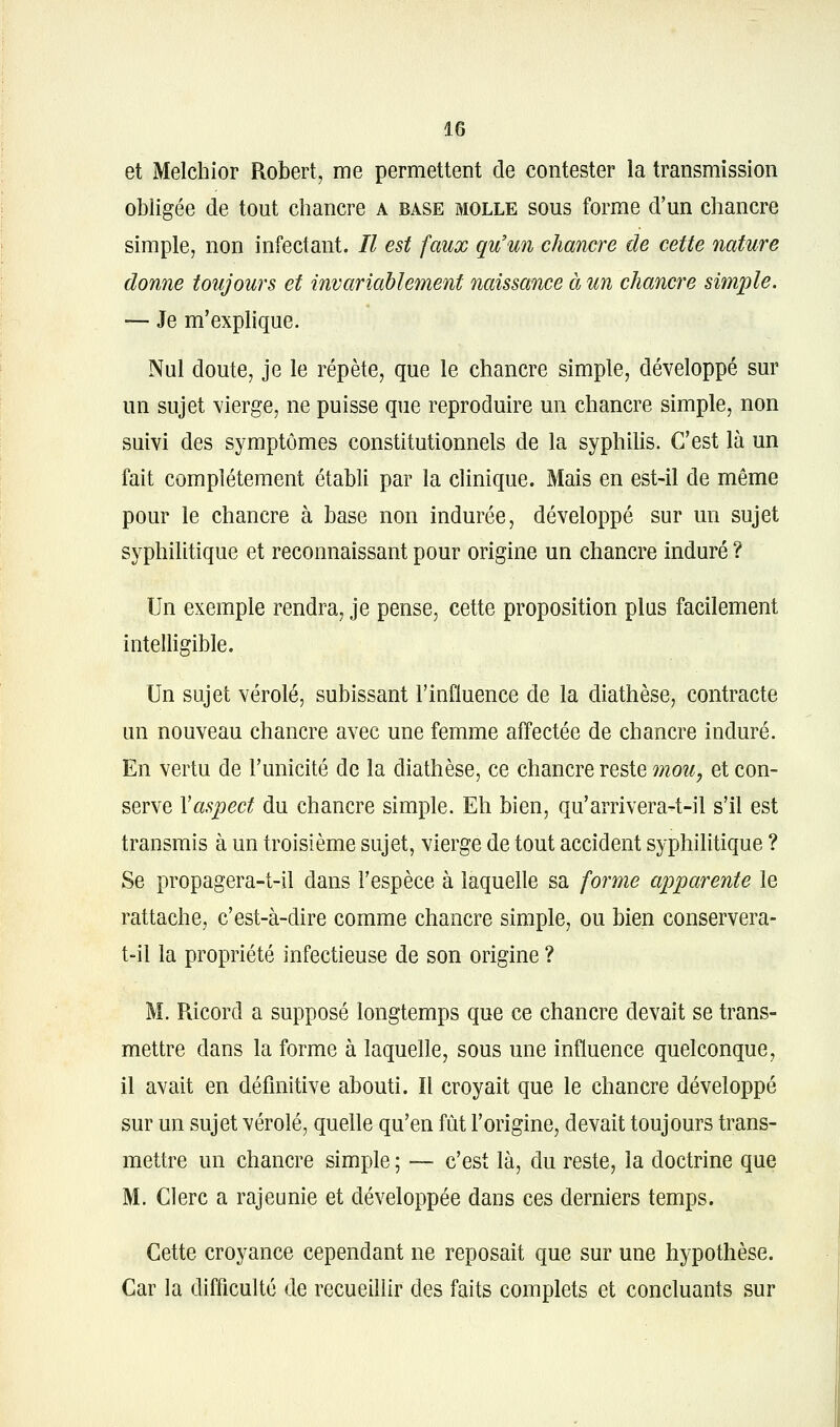 et Melchior Robert, me permettent de contester la transmission obligée de tout chancre a base molle sous forme d'un chancre simple, non infectant. Il est faux qu'un chancre de cette nature donne toujours et invariablement naissance à un chancre simple. — Je m'exphque. Nul doute, je le répète, que le chancre simple, développé sur un sujet vierge, ne puisse que reproduire un chancre simple, non suivi des symptômes constitutionnels de la syphilis. C'est là un fait complètement établi par la clinique. Mais en est-il de même pour le chancre à base non indurée, développé sur un sujet syphilitique et reconnaissant pour origine un chancre induré ? Un exemple rendra, je pense, cette proposition plus facilement intelligible. Un sujet vérole, subissant l'influence de la diathèse, contracte un nouveau chancre avec une femme affectée de chancre induré. En vertu de l'unicité de la diathèse, ce chancre reste 7nou, et con- serve Vaspect du chancre simple. Eh bien, qu'arrivera-t-il s'il est transmis à un troisième sujet, vierge de tout accident syphilitique ? Se propagera-t-il dans l'espèce à laquelle sa forme apparente le rattache, c'est-à-dire comme chancre simple, ou bien conservera- t-il la propriété infectieuse de son origine ? M. Ricord a supposé longtemps que ce chancre devait se trans- mettre dans la forme à laquelle, sous une influence quelconque, il avait en définitive abouti. ïl croyait que le chancre développé sur un sujet vérole, quelle qu'en fût l'origine, devait toujours trans- mettre un chancre simple ; — c'est là, du reste, la doctrine que M. Clerc a rajeunie et développée dans ces derniers temps. Cette croyance cependant ne reposait que sur une hypothèse. Car la difficulté de recueillir des faits complets et concluants sur