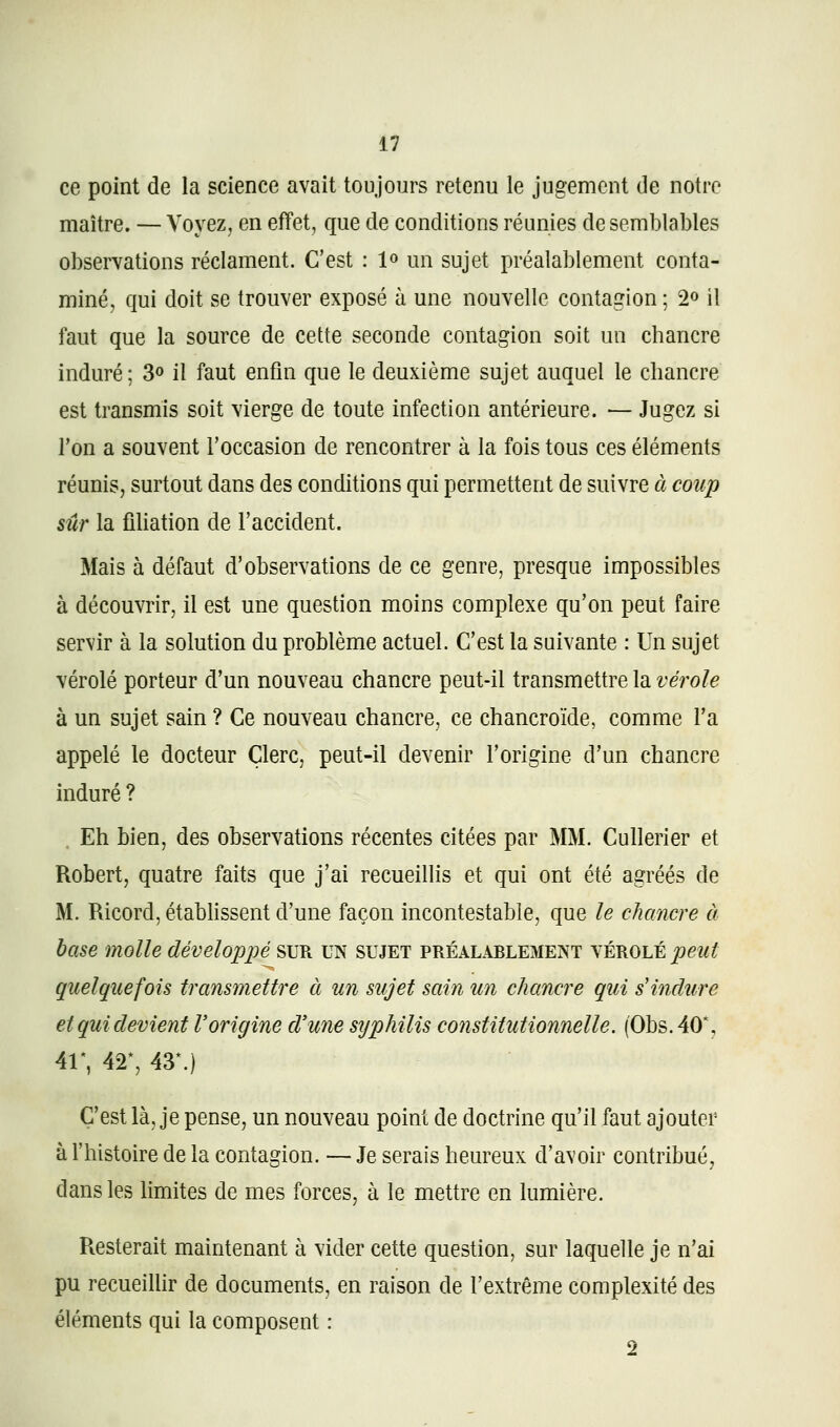 ce point de la science avait toujours retenu le jugement de notre maître. — Voyez, en effet, que de conditions réunies de semblables observations réclament. C'est : 1» un sujet préalablement conta- miné, qui doit se trouver exposé à une nouvelle contagion ; 2» il faut que la source de cette seconde contagion soit un chancre induré; 3o il faut enfin que le deuxième sujet auquel le chancre est transmis soit vierge de toute infection antérieure. — Jugez si l'on a souvent l'occasion de rencontrer à la fois tous ces éléments réunis, surtout dans des conditions qui permettent de suivre à coup sûr la fiUation de l'accident. Mais à défaut d'observations de ce genre, presque impossibles à découvrir, il est une question moins complexe qu'on peut faire servir à la solution du problème actuel. C'est la suivante : Un sujet vérole porteur d'un nouveau chancre peut-il transmettre la vérole à un sujet sain ? Ce nouveau chancre, ce chancroïde, comme l'a appelé le docteur Clerc, peut-il devenir l'origine d'un chancre induré ? . Eh bien, des observations récentes citées par MM. Cullerier et Robert, quatre faits que j'ai recueillis et qui ont été agréés de M. Ricord, établissent d'une façon incontestable, que le chancre à base molle développé ^\]^ UN sujet préalablement yÈKOhtpeut quelquefois transmettre à un sujet sain un chancre qui s'indure et qui devient l'origine d'une sijphilis constitutionnelle. (Obs.40*, 4r, 4r, 43*.) C'est là, je pense, un nouveau point de doctrine qu'il faut ajouter à l'histoire de la contagion. — Je serais heureux d'avoir contribué, dans les limites de mes forces, à le mettre en lumière. Resterait maintenant à vider cette question, sur laquelle je n'ai pu recueillir de documents, en raison de l'extrême complexité des éléments qui la composent :