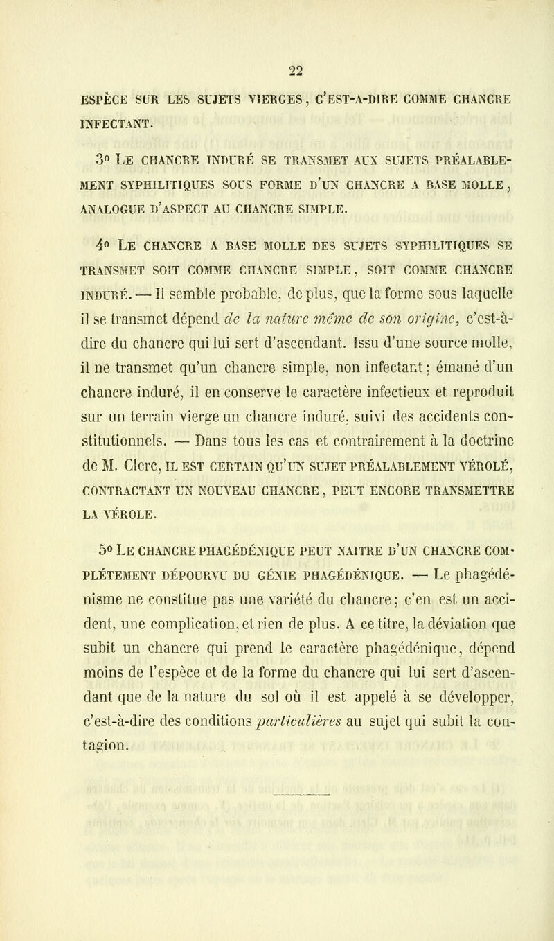 ESPECE SUR LES SUJETS VIERGES , C'EST-â-DIRE COMME CHANCRE INFECTANT. 30 Le chancre induré se transmet aux SUJETS PRÉALABLE- MENT SYPHILITIQUES SOUS FORME d'uN CHANCRE A BASE MOLLE , ANALOGUE I)'ASPECT AU CHANCRE SIMPLE. 40 Le CHANCRE A BASE MOLLE DES SUJETS SYPHILITIQUES SE TRANSMET SOIT COMME CHANCRE SIMPLE, SOIT COMME CHANCRE INDURÉ. — îi semble probable, déplus, que la forme sous laquelle il se transmet dépend de la nature même de son origine, c'est-à- dire du chancre qui lui sert d'ascendant. Issu d'une source molle, il ne transmet qu'un chancre simple, non infectant ; émané d'un chancre induré, il en conserve le caractère infectieux et reproduit sur un terrain vierge un chancre induré, suivi des accidents con- stitutionnels. — Dans tous les cas et contrairement à la doctrine de M. Clerc, il est certain qu'un sujet préalablement vérole, CONTRACTANT UN NOUVEAU CHANCRE, PEUT ENCORE TRANSMETTRE LA VÉROLE. 60 Le CHANCRE PHAGÉDÉNIQUE PEUT NAITRE d'uN CHANCRE COM- PLÈTEMENT DÉPOURVU DU GÉNIE PHAGÉDÉNIQUE. — Le phagédé- nisme ne constitue pas une variété du chancre ; c'en est un acci- dent, une complication, et rien de plus. A ce titre, la déviation que subit un chancre qui prend le caractère phagédénique, dépend moins de l'espèce et de la forme du chancre qui lui sert d'ascen- dant que de la nature du sol où il est appelé à se développer, c'est-à-dire des iiowàiûoii^ particulières au sujet qui subit la con- tagion.