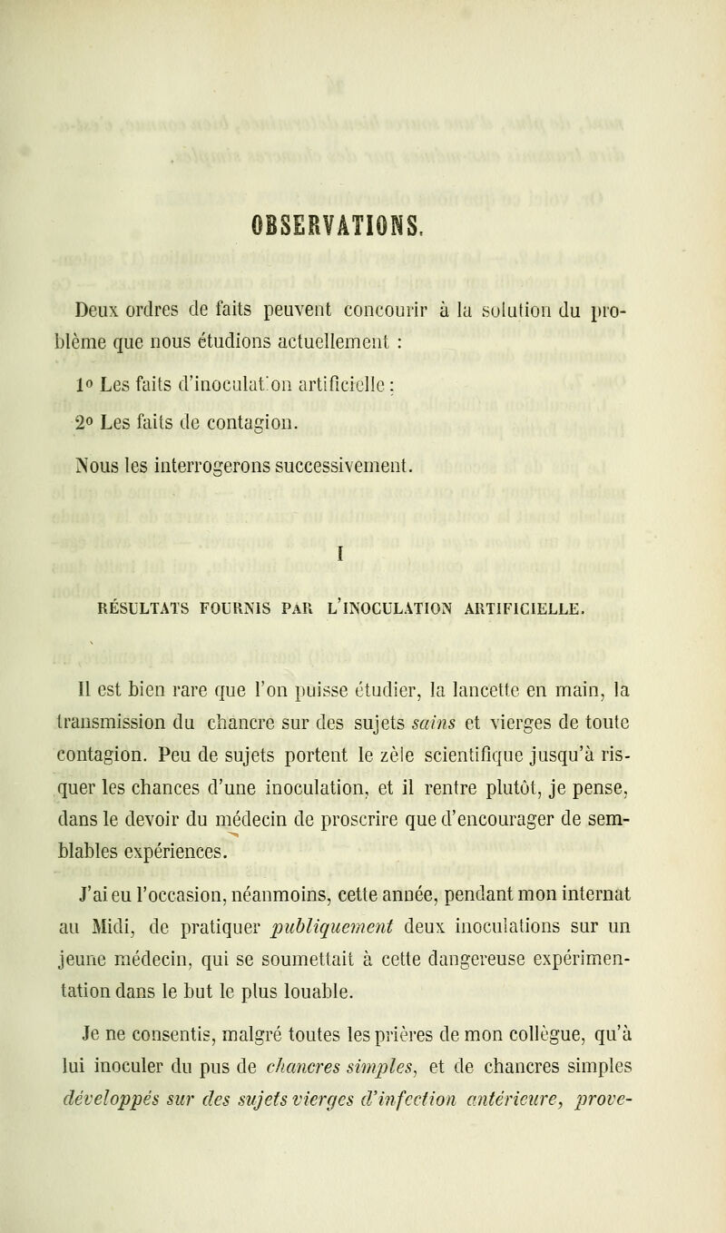 OBSERVATIOMS. Deux ordres de faits peuvent concourir à la solution du pro- blème que nous étudions actuellement : 10 Les faits d'inoculation artificielle ; 20 Les faits de contagion. Nous les interrogerons successivement. I RÉSULTATS FOURNIS PAR l'INOCULÂTION ARTIFICIELLE. 11 est bien rare que l'on puisse étudier, la lancette en main, la transmission du chancre sur des sujets sains et vierges de toute contagion. Peu de sujets portent le zèîe scientifique jusqu'à ris- quer les chances d'une inoculation, et il rentre plutôt, je pense, dans le devoir du médecin de proscrire que d'encourager de sem- blables expériences. J'ai eu l'occasion, néanmoins, cette année, pendant mon internat au Midi, de pratiquer 'publiquement deux inoculations sur un jeune médecin, qui se soumettait à cette dangereuse expérimen- tation dans le but le plus louable. Je ne consentis, malgré toutes les prières de mon collègue, qu'à lui inoculer du pus de chancres simples, et de chancres simples développés sur des sujets vierges d'infection antérieure, prove-