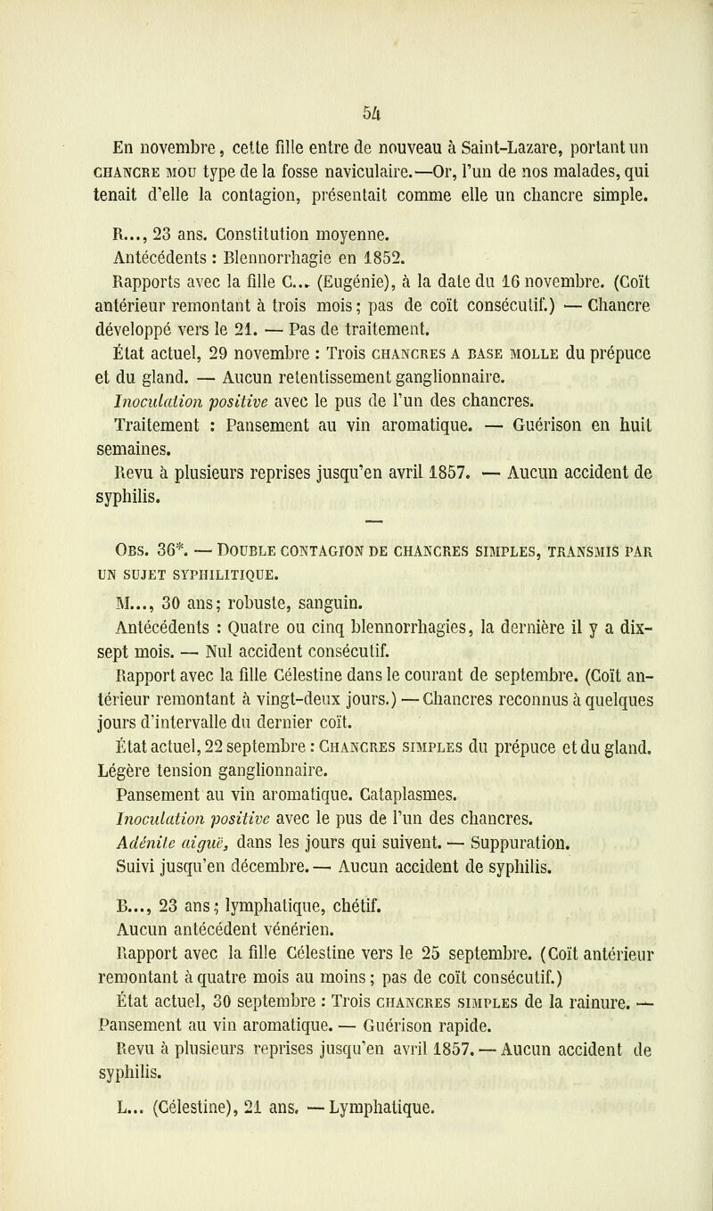 5/1 En novembre, celte fiîle entre de nouveau à Saint-Lazare, portant un CHANCRE MOU type de la fosse naviculaire.—Or, l'un de nos malades, qui tenait d'elle la contagion, présentait comme elle un chancre simple. R..., 23 ans. Constitution moyenne. Antécédents : Blennorrhagie en 1852. Rapports avec la fille G... (Eugénie), à la date du 16 novembre. (Coït antérieur remontant à trois mois ; pas de coït consécutif.) — Chancre développé vers le 21. — Pas de traitement. État actuel, 29 novembre : Trois chancres a base molle du prépuce et du gland. — Aucun retentissement ganglionnaire. InocidaUon positive avec le pus de l'un des chancres. Traitement : Pansement au vin aromatique. — Guérison en huit semaines. Revu à plusieurs reprises jusqu'en avril 1857. — Aucun accident de syphilis. Obs. 36*. — Double contagion de chancres simples, transmis par UN SUJET syphilitique. M..., 30 ans; robuste, sanguin. Antécédents : Quatre ou cinq blennorrhagies, la dernière il y a dix- sept mois. — Nul accident consécutif. Rapport avec la fille Célestine dans le courant de septembre. (Coït an- térieur remontant à vingt-deux jours.) — Chancres reconnus à quelques jours d'intervalle du dernier coït. État actuel, 22 septembre .-Chancres simples du prépuce et du gland. Légère tension ganghonnaire. Pansement au vin aromatique. Cataplasmes. Inoculation positive avec le pus de l'un des chancres. Adénite aiguë, dans les jours qui suivent. — Suppuration. Suivi jusqu'en décembre. — Aucun accident de syphilis. B..., 23 ans; lymphatique, chétif. Aucun antécédent vénérien. Rapport avec la fille Célestine vers le 25 septembre. (Coït antérieur remontant à quatre mois au moins; pas de coït consécutif.) État actuel, 30 septembre : Trois chancres simples de la rainure. — Pansement au vin aromatique. — Guérison rapide. Revu à plusieurs reprises jusqu'en avril 1857. — Aucun accident de syphihs.