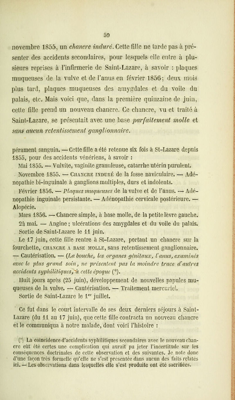 novembre 1855, un chancre induré. Cette fille ne tarde pas à pré- senter des accidents secondaires, pour lesquels elle entre à plu- sieurs reprises à l'infirmerie de Saint-Lazare, à savoir : plaques muqueuses de la vulve et de l'anus en février 1856; deux mois plus tard, plaques muqueuses des amygdales et du voile du palais, etc. Mais voici que, dans la première quinzaine de juin, cette fille prend un nouveau chancre. Ce chancre, vu et traité à Saint-Lazare, se présentait avec une base parfaitement molle et sans aucun retentissement ganglionnaire. pérament sanguin. -- Cette fille a été retenue six fois à St-Lazare depuis 1855, pour des accidents vénériens, à savoir : Mai 1855. — Vulvite, vaginite granuleuse, catarrhe utérin purulent. Novembre 1855. — Chancre induré de la fosse naviculaire. — Adé- nopathie bi-inguinale à ganglions multiples, durs et indolents. Février 1856. — Plaques muqueuses de la vulve et de fanus. — Adé- nopathie inguinale persistante. — Adénopathie cervicale postérieure. — Alopécie. Mars 1856. — Chancre simple, à base molle, de la petite lèvre gauche. 1!x mai. — Angine ; ulcérations des amygdales et du voile du palais. Sortie de Saint-Lazare le 11 juin. Le 17 juin, cette fille rentre à St-Lazare, portant un chancre sur la fourchette, chancre a base molle, sans retentissement ganghonnaire. — Cautérisation. — {La bouche^ les organes génitaux, Canus, examinés avec le plus grand soin, ne présentent pas la rtioindrc trace d'autres accidents syphilitiques,^ cette époque (*). Huit jours après (25 juin), développement de nouvelles papules mu- queuses de la vulve. — Cautérisation. — Traitement mercuriel. Sortie de Saint-Lazare le 1*' juillet. Ce fut dans le court intervalle de ses deux derniers séjours à Saint- Lazare (du 11 au 17 juin), que cette fille contracta un nouveau chancre et le communiqua à notre malade, dont voici Thistoire : (*) La coïncidence d'accidents syphilitiques secondaires avec le nouveau chan- cre eût été certes une complication qui aurait pu jeter l'incertitude sur les conséquences doctrinales de cette ebservation et des suivantes. Je note donc d'une façon très formelle qu'elle ne s'est présentée dans aucun des faits relatés ici. —Les observations dans lesquelles elle s'est produite ont été sacrifiées.