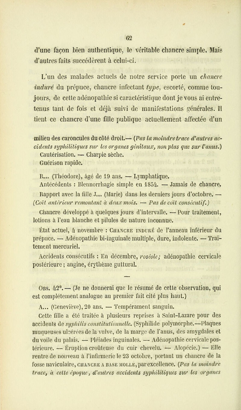 m d'une façon bien authentique, le véritable chancre simple. Mais d'autres faits succédèrent à celui-ci. L'un des malades actuels de notre service porte un chancre induré du prépuce, chancre infectant type^ escorté, comme tou- jours, de cette adénopathie si caractéristique dont je vous ai entre- tenus tant de fois et déjà suivi de manifestations générales. îl tient ce chancre d'une fdle publique actuellement affectée d'un milieu des caroncules du côté droit.— {Pas la moindretrace d'autres ac- cidents sîjpkilitiques sur les organes génitaux^ non plus que sur l'anus.) Cautérisation. — Charpie sèche. Guérisoîi rapide. Pi... (Théodore), âgé de 19 ans. — Lymphatique. Antécédents : Blennorrhagie simple en 185Zi. — Jamais de chancre. Rapport avec la fille J... (Marie) dans les derniers jours d'octobre. — (Coït antérieur remontant à deux mois. — Pas de coït consécutif.) Chancre développé à quelques jours d'intervalle. — Pour traitement, lotions à l'eau blanche et pilules de nature inconnue. État actuel, h novembre : Chancre induré de l'anneau inférieur du prépuce. — Adénopathie bi-inguinale multiple, dure, indolente. — Trai- tement mercuriel. Accidents consécutifs : En décembre, roséole; adénopathie cervicale postérieure ; angine, érythème guttural. Obs. /î2*.— (Je ne donnerai que le résumé de cette observation, qui est complètement analogue au premier fait cité plus haut.) A... (Geneviève), 20 ans. — Tempérament sanguin. Cette fdle a été traitée à plusieurs reprises à Saint-Lazare pour des accidents de syphilis constitutionnelle. (Syphilide polymorphe.—Plaques muqueuses ulcérées de la vulve, de la marge de l'anus, des amygdales et du voile du palais. — Pléiades inguinales. — Adénopathie cervicale pos- térieure. — Éruption croûteuse du cuir chevelu. ^- Alopécie.) — Elle rentre de nouveau à l'infirmerie le 23 octobre, portant un chancre de la fosse naviculaire, CHANCRE A BASE MOLLE, par excellence. {Pas la moindre trace, à celte époque, d'autres accidents syphilitiques sur les organes
