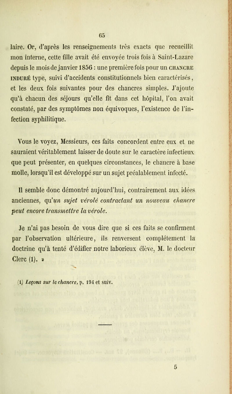 laire. Or, d'après les renseignements très exacts que recueillit mon interne, cette fille avait été envoyée trois fois à Saint-Lazare depuis le mois de janvier 1856 : une première fois pour un chancre INDURÉ type, suivi d'accidents constitutionnels bien caractérisés, et les deux fois suivantes pour des chancres simples. J'ajoute qu'à chacun des séjours qu'elle fît dans cet hôpital, l'on avait constaté, par des symptômes non équivoques, l'existence de l'in- fection syphilitique. Vous le voyez, Messieurs, ces faits concordent entre eux et ne sauraient véritablement laisser de doute sur le caractère infectieux que peut présenter, en quelques circonstances, le chancre à base molle, lorsqu'il est développé sur un sujet préalablement infecté. Il semble donc démontré aujourd'hui, contrairement aux idées anciennes, qu'un sujet vérole contractant un nouveau chancre peut encore transmettre la vérole. Je n'ai pas besoin de vous dire que si ces faits se confirment par l'observation ultérieure, ils renversent complètement la doctrine qu'à tenté d'édifier notre laborieux élève, M. le docteur Clerc (1). » (Ij Leçons sur le chancre, p. 194 et suiv.