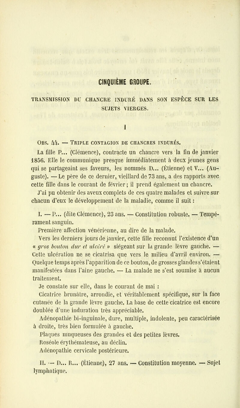 CINQUIEME GROUPE. TRANSMISSION DU CHANCRE INDURÉ DANS SON ESPÈCE SUR LES SUJETS VIERGES. I Obs. hh. — Triple contagion de chancres indurés. La fille P... (Clémence), contracte un chancre vers la fin de janvier 1856. Elle le communique presque immédiatement à deux jeunes gens qui se partageaint ses faveurs, les nommés D... (Etienne) et V... (Au- guste). — Le père de ce dernier, vieillard de 73 ans, a des rapports avec cette fille dans le courant de février ; il prend également un chancre. J'ai pu obtenir des aveux complets de ces quatre malades et suivre sur chacun d'eux le développement de la maladie, comme il suit : I. — P... (dite Clémence), 23 ans. — Constitution robuste. -- Tempé- rament sanguin. Première afi'ection vénérienne, au dire de la malade. Vers les derniers jours de janvier, cette fille reconnut l'existence d'un « g7^os bouton dur et utccré » siégeant sur la grande lèvre gauche. — Cette ulcération ne se cicatrisa que vers le milieu d'avril environ. — Quelque temps après l'apparition de ce bouton, de grosses glandes s'étaient manifestées dans l'aine gauche. — La malade ne s'est soumise à aucun traitement. Je constate sur elle, dans le courant de mai : Cicatrice brunâtre, arrondie, et véritablement spécifique, sur la face cutanée de la grande lèvre gauche. La base de cette cicatrice est encore doublée d'une induration très appréciable. Adénopathie bi-inguinale, dure, multiple, indolente, peu caractérisée à droite, très bien formulée à gauche. Plaques muqueuses des grandes et des petites lèvres. Roséole érythémateuse, au déclin. Adénopathie cervicale postérieure. IL — D... R... (Etienne), 27 ans. — Constitution moyenne. — Sujet lymphatique.