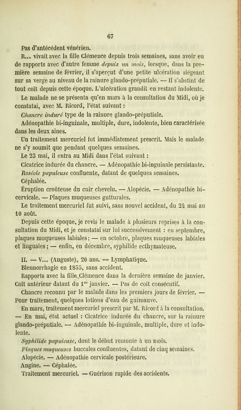 Pas d'antécédent vénérien. R... vivait avec la fille Clémence depuis trois semaines, sans avoir eu de rapports avec d'autre femme depuis un mois, lorsque, dans la pre- mière semaine de février, il s'aperçut d'une petite ulcération siégeant sur sa verge au niveau de la rainure glando-préputiale. — Il s'abstint de tout coït depuis cette époque. L'ulcération grandit en restant indolente. Le malade ne se présenta qu'en mars à la consultation du Midi, où je constatai, avec M. Pàcord, l'état suivant : Chancre induré type de la rainure glando-préputiale. Adénopathie bi-inguinale, multiple, dure, indolente, bien caractérisée dans les deux aines. Un traitement mercuriel fut immédiatement prescrit. Mais le malade ne s'y soumit que pendant quelques semaines. Le 23 mai, il entra au Midi dans l'état suivant : Cicatrice indurée du chancre. — Adénopathie bi-inguinale persistante. Roséole paputeuse confluente, datant de quelques semaines. Céphalée. Éruption croûteuse du cuir chevelu. — Alopécie. — Adénopathie bi- cervicale. — Plaques muqueuses gutturales. Le traitement mercuriel fut suivi, sans nouvel accident, du 2Zi mai au 10 août. Depuis cette époque, je revis le malade à plusieurs reprises à la con- sultation du Midi, et je constatai sur lui successivement : en septembre, plaques muqueuses labiales; — en octobre, plaques muqueuses labiales et linguales ; — enfin, en décembre, syphilide ecthymateuse. IL —y... (Auguste), 20 ans. — Lymphatique. Blennorrhagie en 1855, sans accident. Rapports avec la filleXlémence dans la dernière semaine de janvier. Coït antérieur datant du 1 janvier. — Pas de coït consécutif. Chancre reconnu par le malade dans les premiers jours de février. — Pour traitement, quelques lotions d'eau de guimauve. En mars, traitement mercuriel prescrit par M. Ricord à la consultation. ~ En mai, état actuel : Cicatrice indurée du chancre, sur la rainure glando-préputiale. — Adénopathie bi-inguinale, multiple, dure et indo- lente. Syphilide papuleuse, dont le début remonte à un mois. Plaques muqueuses buccales confluentes, datant de cinq semaines. Alopécie. — Adénopathie cervicale postérieure. Angine. — Céphalée. Traitement mercuriel. — Guérison rapide des accidents.