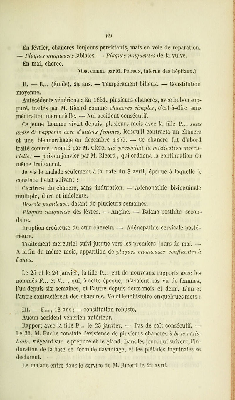 En février, chancres toujours persistants, mais en voie de réparation. — Plaques ynnqueuses labiales. — Plaques muqueuses de la vulve. En mai, chorée. (01)s. comm. par M. Poisson, interne des hôpitaux.) II. — R... (Emile), 2Zi ans. —Tempérament bilieux. — Constitution moyenne. Antécédents vénériens : En 1851, plusieurs chancres, avec bubon sup- puré, traités par M. Piicord comme chancres simples, c'est-à-dire sans médication mercurielle. — Nul accident consécutif. Ce jeune homme vivait depuis plusieurs mois avec la fille P... sans avoir de rapports avec cCautres femmes, lorsqu'il contracta un chancre et une blennorrhagie en décembre 1855. — Ce chancre fut d'abord traité comme induré par M. Clerc, qui prescrivit la médication mercu- rielle; — puis en janvier par M. Ricord, qui ordonna la conlinualion du même traitement. Je vis le malade seulement à la date du 8 avril, époque à laquelle je constatai l'état suivant : Cicatrice du chancre, sans induration. — Adénopathie bi-inguinale multiple, dure et indolente. Roséole papulcuse, datant de plusieurs semaines. Plaques muqueuse des lèvres. — Angine. — Balano-posthile secon- daire. Éruption croûteuse du cuir chevelu. — Adénopathie cervicale posté- rieure. Traitement mercuriel suivi jusque vers les premiers jours de mai. — A la fin du même mois, apparition de plaques muqueuses confluentes à l'anus. Le 25 et le 26 janviéî', la fille P... eut de nouveaux rapports avec les nommés F... et V..., qui, à cette époque, n'avaient pas vu de femmes, l'un depuis six semaines, et l'autre depuis deux mois et demi. L'un et l'autre contractèrent des chancres. Voici leur histoire en quelques mots : in. — F..., 18 ans ; — constitution robuste. Aucun accident vénérien antérieur. Rapport avec la fille P... le 25 janvier. — Pas de coït consécutif. — Le 30, M. Puche constate l'existence de plusieurs chancres a base résis- tante, siégeant sur le prépuce et le gland. Dans les jours qui suivent, l'in- duration de la base se formule davantage, et les pléiades inguinales se déclarent. Le malade entre dans le service de ^I. Ricord le 22 avril