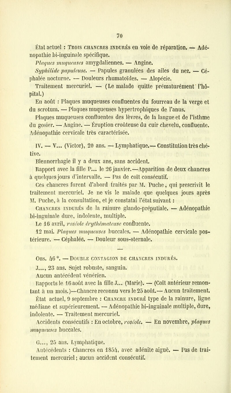 État actuel : Trois chancres indurés en voie de réparation. — Adé- nopathie bi-inguinale spécifique. Plaques jniiqueuses amygdaliennes. — Angine. SyphUide papuleuse. — Papules granulées des ailes du nez. — Cé- phalée nocturne. — Douleurs rliumatoïdes. — Alopécie. Traitement mercuriel. — ( Le malade quitte prématurément ' l'hô- pital.) En août : Plaques muqueuses confluentes du fourreau de la verge et du scrotum. — Plaques muqueuses hypertrophiques de l'anus. Plaques muqueuses confluentes des lèvres, de la langue et de l'isthme du gosier. — Angine. — Éruption croûteuse du cuir chevelu, confluente. Adénopathie cervicale très caractérisée. IV. — V... (Victor), 20 ans, —Lymphatique.—Constitution très ché- tive. Blennorrhagie il y a deux ans, sans accident. Rapport avec la fille P... le 26 janvier.—Apparition dô deux chancres à quelques jours dïntervalle. — Pas de coït consécutif. Ces chancres furent d'abord traités par M. Puche, qui prescrivit le traitement mercuriel. Je ne vis le malade que quelques jours après M. Puche, à la consultation, et je constatai l'état suivant : Chancres indurés de la rainure glando-préputiale. — Adénopathie bi-inguinale dure, indolente, multiple. Le 16 avril, roséole érijthémateuse confluente. 12 mai. Plaques muqueuses buccales. — Adénopathie cervicale pos- térieure, — Céphalée. — Douleur sous-sternale. Obs. Zi6 *. — Double contagion de chancres indurés. J..., 23 ans. Sujet robuste, sanguin. Aucun antécédent vénérien. Rapports le 16 août avec la fille J... (Marie). — (Coït antérieur remon- tant à un mois.)—Chancre reconnu vers le 25 août.— xiucun traitement. État actuel, 9 septembre : Chancre induré type de la rainure, ligne médiane et supérieurement. — Adénopathie bi-inguinale multiple, dure, indolente. — Traitement mercuriel. Accidents consécutifs : En octobre, roséole. — En novembre, plaques muqueuses buccales. G,.., 25 ans. Lymphatique Antécédents : Chancres en tement mercuriel ; aucun accident consécutif. Antécédents : Chancres en 185/i, avec adénite aiguë, — Pas de trai-