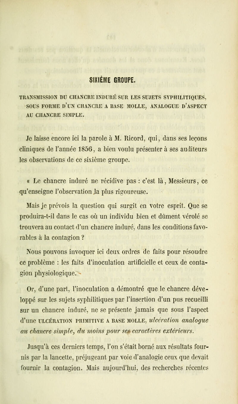 SIXIEME GROUPE. TRANSMISSION DU CHANCRE INDURÉ SUR LES SUJETS SYPHILITIQUES, SOUS FORME d'un CHANCRE A BASE MOLLE, ANALOGUE d'ASPECT AU CHANCRE SIMPLE. Je laisse encore ici la parole à M. Ricord, qui, dans ses leçons cliniques de l'année 1856, a bien voulu présenter à ses auditeurs les observations de ce sixième groupe. « Le chancre induré ne récidive pas : c'est là. Messieurs, ce qu'enseigne l'observation }a plus rigoureuse. Mais je prévois la question qui surgit en votre esprit. Que se produira-t-il dans le cas où un individu bien et dûment vérole se trouvera au contact d'un chancre induré, dans les conditions favo- rables à la contagion ? Nous pouvons invoquer ici deux ordres de faits pour résoudre ce problème : les faits d'inoculation artificielle et ceux de conta- gion physiologique. Or, d'une part, l'inoculation a démontré que le chancre déve- loppé sur les sujets syphilitiques par l'insertion d'un pus recueilli sur un chancre induré, ne se présente jamais que sous l'aspect d'une ULCÉRATION PRIMITIVE A BASE MOLLE, ulcération aualogue au chancre simple, du moins pour se» caractères extérieurs. Jusqu'à ces derniers temps, l'on s'était borné aux résultats four- nis par la lancette, préjugeant par voie d'analogie ceux que devait fournir la contagion. Mais aujourd'hui, des recherches récentes