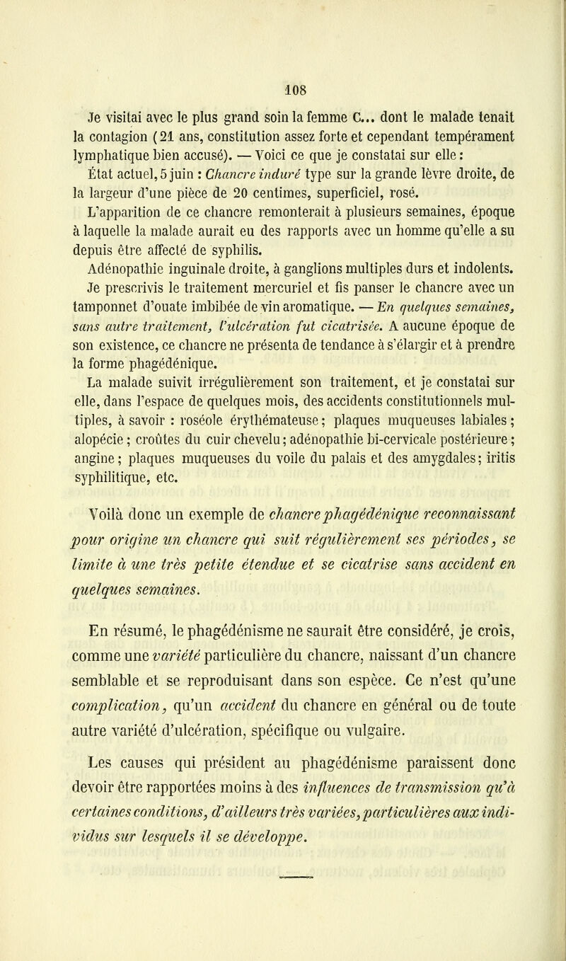 Je visitai avec le plus grand soin la femme C... dont le malade tenait la contagion ( 21 ans, constitution assez forte et cependant tempérament lymphatique bien accusé). — Voici ce que je constatai sur elle : État actuel, 5 juin : Chancre induré type sur la grande lèvre droite, de la largeur d'une pièce de 20 centimes, superficiel, rosé. L'apparition de ce chancre remonterait à plusieurs semaines, époque à laquelle la malade aurait eu des rapports avec un homme qu'elle a su depuis être affecté de syphilis. Adénopathie inguinale droite, à ganglions multiples durs et indolents. Je prescrivis le traitement mercuriel et fis panser le chancre avec un tamponnet d'ouate imbibée de vin aromatique. — En quelques semaiiies, sans autre traitement^ l'ulcération fut cicatrisée. A aucune époque de son existence, ce chancre ne présenta de tendance à s'élargir et à prendre la forme phagédénique. La malade suivit irrégulièrement son traitement, et je constatai sur elle, dans l'espace de quelques mois, des accidents constitutionnels mul- tiples, à savoir : roséole érythémateuse ; plaques muqueuses labiales ; alopécie ; croûtes du cuir chevelu ; adénopathie bi-cervicale postérieure ; angine; plaques muqueuses du voile du palais et des amygdales; iritis syphihtique, etc. Voilà donc un exemple de chancre phagédénique reconnaissant pour origine un chancre qui suit régulièrement ses périodes, se limite à une très petite étendue et se cicatrise sans accident en quelques semaines. En résumé, le phagédénisme ne saurait être considéré, je crois, comme une variété particulière du chancre, naissant d'un chancre semblable et se reproduisant dans son espèce. Ce n'est qu'une complication, qu'un accident du chancre en général ou de toute autre variété d'ulcération, spécifique ou vulgaire. Les causes qui président au phagédénisme paraissent donc devoir être rapportées moins à des influences de transmission qu'à certcôines conditions, d'ailleurs très variées, particulières aux indi- vidus sur lesquels il se développe.