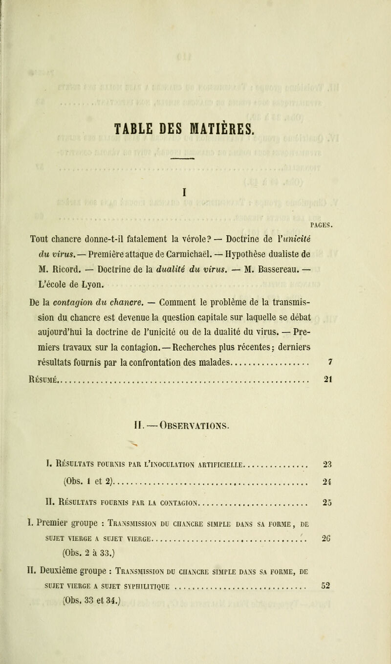 PAGES. Tout chancre donne-t-il fatalement la vérole?— Doctrine de Vunicité du virus.— Première attaque de Carmichaël. — Hypothèse dualiste de M. Ricord. — Doctrine de la dualité du virus. — M. Bassereau. — L'école de Lyon. De la contagion du chancre. — Comment le problème de la transmis- sion du chancre est devenue la question capitale sur laquelle se débat aujourd'hui la doctrine de l'unicité ou de la dualité du virus. — Pre- miers travaux sur la contagion. —Recherches plus récentes: derniers résultats fournis par la confrontation des malades 7 RÉSUMÉ 21 II. — Observations. L RÉSULTATS FOURNIS PAR L'iNOCULATION ARTIFICIELLE 23 (Obs. 1 et 2) , 24 IL RÉSULTATS FOURNIS PAR LA CONTAGION 25 L Premier groupe : Transmission du chancre simple dans sa forme , de SUJET vierge a sujet VIERGE . 26 (Obs. 2 à 33.) IL Deuxième groupe : Transmission du chancre simple dans sa forme, de SUJET VIERGE A SUJET SYPHILITIQUE 52 (Obs. 33 et 34.}
