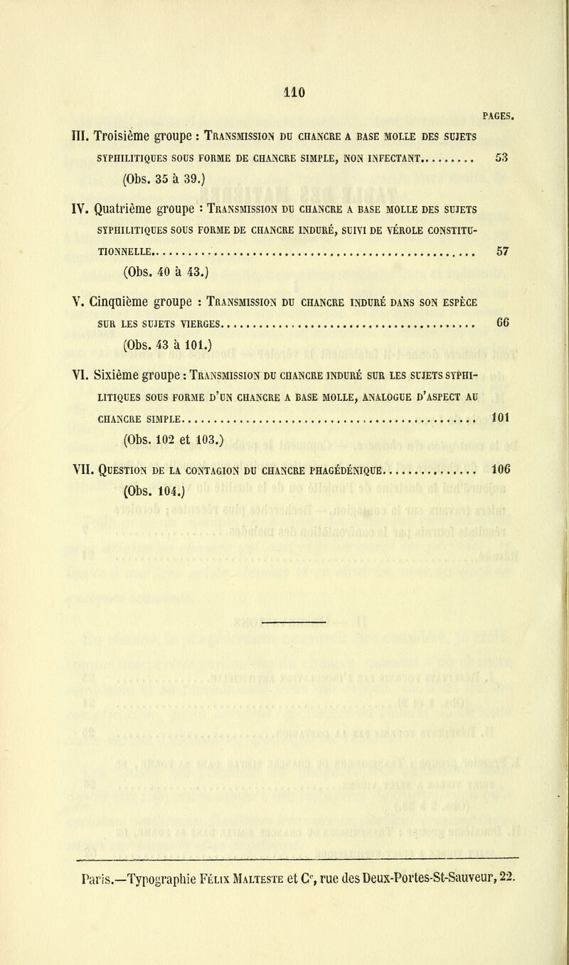 PAGES. III. Troisième groupe : Transmission du chancre a base molle des sujets SYPHILITIQUES SOUS FORME DE CHANCRE SIMPLE, NON INFECTANT 53 (Obs. 35 à 39.) IV. Quatrième groupe : Transmission du chancre a base molle des sujets SYPHILITIQUES SOUS FORME DE CHANCRE INDURÉ, SUIVI DE VÉROLE CONSTITU- TIONNELLE 57 (Obs. 40 à 43.) V. Cinquième groupe : Transmission du chancre induré dans son espèce SUR les sujets vierges G6 (Obs. 43 à 101.) VI. Sixième groupe : Transmission du chancre induré sur les sujets syphi- litiques sous FORME d'un CHANCRE A BASE MOLLE, ANALOGUE d'ASPECT AU CHANCRE SIMPLE 101 (Obs. 102 et 103.) VII. Question de la contagion du chancre phagédénique 106 (Obs. 104.) Paris.—Typograpliie Félix Malteste et C% rue des Deux-Portes-St-Sauveur, 22.