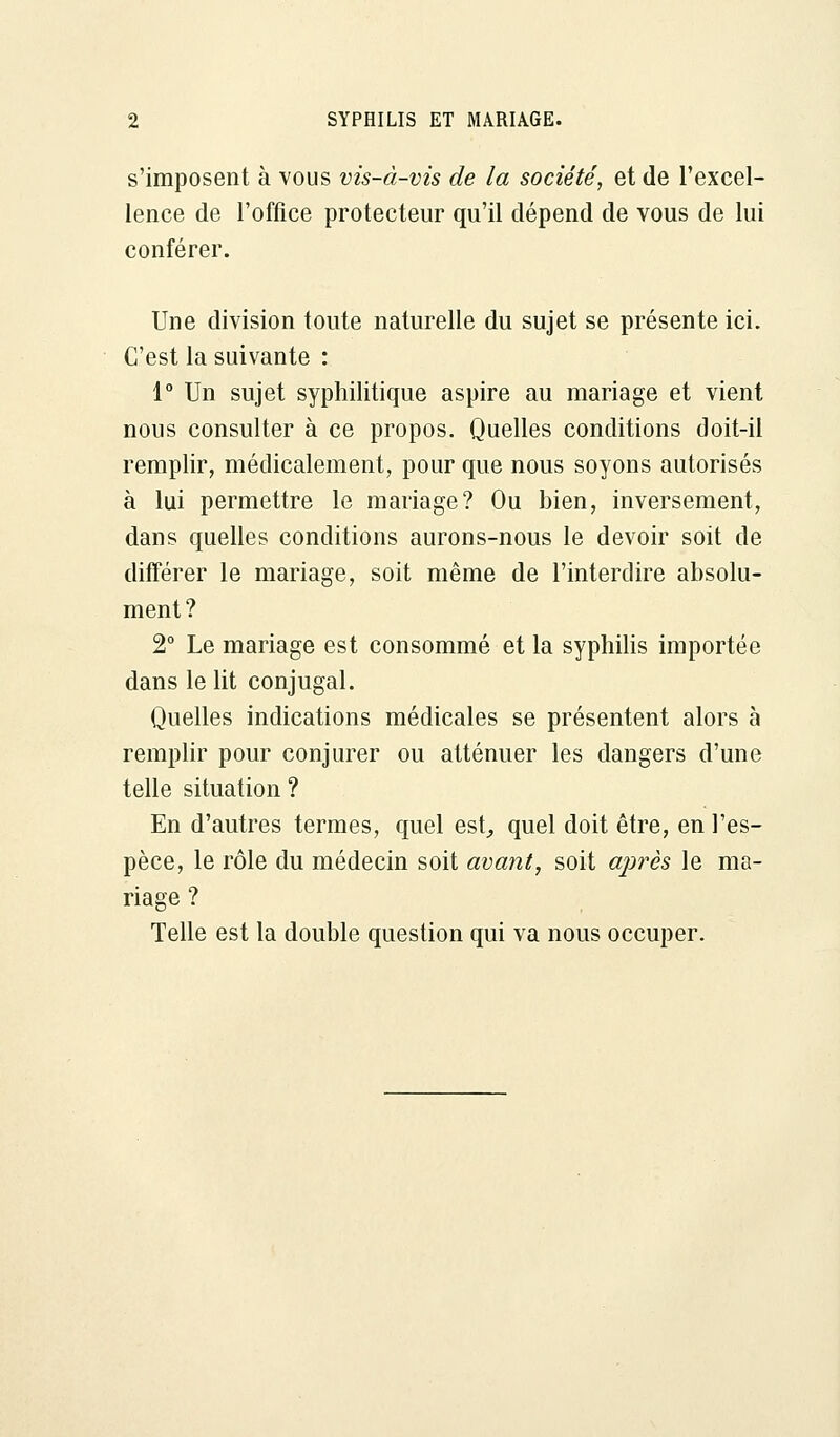 s'imposent à vous vis-à-vis de la société, et de l'excel- lence de l'office protecteur qu'il dépend de vous de lui conférer. Une division toute naturelle du sujet se présente ici. C'est la suivante : 1° Un sujet syphilitique aspire au mariage et vient nous consulter à ce propos. Quelles conditions doit-il remplir, médicalement, pour que nous soyons autorisés à lui permettre le mariage? Ou bien, inversement, dans quelles conditions aurons-nous le devoir soit de différer le mariage, soit même de l'interdire absolu- ment? 2° Le mariage est consommé et la syphilis importée dans le lit conjugal. Quelles indications médicales se présentent alors à remplir pour conjurer ou atténuer les dangers d'une telle situation ? En d'autres termes, quel est, quel doit être, en l'es- pèce, le rôle du médecin soit avant, soit après le ma- riage ? Telle est la double question qui va nous occuper.