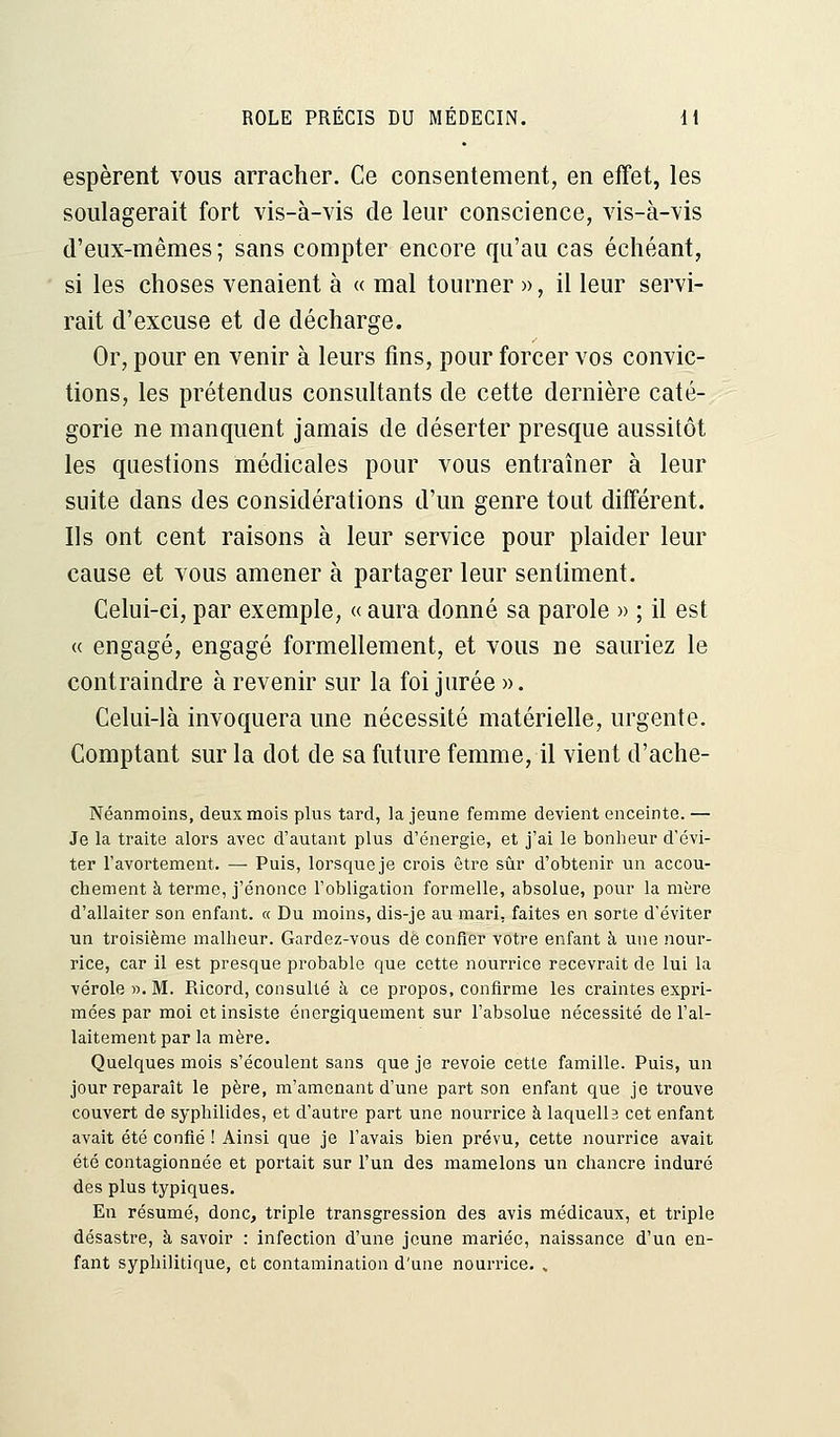 espèrent vous arracher. Ce consentement, en effet, les soulagerait fort vis-à-vis de leur conscience, vis-à-vis d'eux-mêmes; sans compter encore qu'au cas échéant, si les choses venaient à « mal tourner », il leur servi- rait d'excuse et de décharge. Or, pour en venir à leurs fins, pour forcer vos convic- tions, les prétendus consultants de cette dernière caté- gorie ne manquent jamais de déserter presque aussitôt les questions médicales pour vous entraîner à leur suite dans des considérations d'un genre tout différent. Ils ont cent raisons à leur service pour plaider leur cause et vous amener à partager leur sentiment. Celui-ci, par exemple, « aura donné sa parole » ; il est « engagé, engagé formellement, et vous ne sauriez le contraindre à revenir sur la foi jurée ». Celui-là invoquera une nécessité matérielle, urgente. Comptant sur la dot de sa future femme, il vient d'ache- Néanmoins, deux mois plus tard, la jeune femme devient enceinte. — Je la traite alors avec d'autant plus d'énergie, et j'ai le bonheur d'évi- ter l'avortement. — Puis, lorsque je crois être sûr d'obtenir un accou- chement à terme, j'énonce l'obligation formelle, absolue, pour la mère d'allaiter son enfant, a Du moins, dis-je au mari, faites en sorte d'éviter un troisième malheur. Gardez-vous de confier votre enfant à une nour- rice, car il est presque probable que cette nourrice recevrait de lui la vérole ». M. Ricord, consulté à ce propos, confirme les craintes expri- mées par moi et insiste énergiquement sur l'absolue nécessité de l'al- laitement par la mère. Quelques mois s'écoulent sans que je revoie cette famille. Puis, un jour reparaît le père, m'amenant d'une part son enfant que je trouve couvert de syphilides, et d'autre part une nourrice à laquelb cet enfant avait été confié ! Ainsi que je l'avais bien prévu, cette nourrice avait été contagionnée et portait sur l'un des mamelons un chancre induré des plus typiques. En résumé, donc, triple transgression des avis médicaux, et triple désastre, à savoir : infection d'une jeune mariée, naissance d'un en- fant syphilitique, et contamination d'une nourrice. %