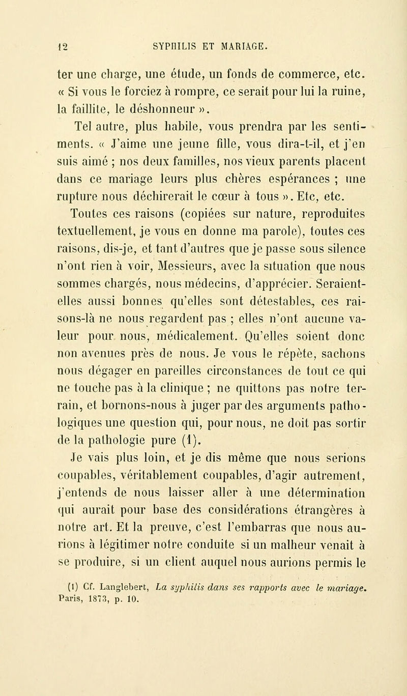 ter une charge, une étude, un fonds de commerce, etc. « Si vous le forciez à rompre, ce serait pour lui la ruine, la faillite, le déshonneur ». Tel autre, plus habile, vous prendra par les senti- ments. « J'aime une jeune fille, vous dira-t-il, et j'en suis aimé ; nos deux familles, nos vieux parents placent dans ce mariage leurs plus chères espérances ; une rupture nous déchirerait le cœur à tous ». Etc, etc. Toutes ces raisons (copiées sur nature, reproduites textuellement, je vous en donne ma parole), toutes ces raisons, dis-je, et tant d'autres que je passe sous silence n'ont rien à voir, Messieurs, avec la situation que nous sommes chargés, nous médecins, d'apprécier. Seraient- elles aussi bonnes qu'elles sont détestables, ces rai- sons-là ne nous regardent pas ; elles n'ont aucune va- leur pour nous, médicalement. Qu'elles soient donc non avenues près de nous. Je vous le répète, sachons nous dégager en pareilles circonstances de tout ce qui ne touche pas à la clinique ; ne quittons pas notre ter- rain, et bornons-nous à juger par des arguments patho- logiques une question qui, pour nous, ne doit pas sortir de la pathologie pure (1). Je vais plus loin, et je dis même que nous serions coupables, véritablement coupables, d'agir autrement, j'entends de nous laisser aller à une détermination qui aurait pour base des considérations étrangères à notre art. Et la preuve, c'est l'embarras que nous au- rions à légitimer notre conduite si un malheur venait à se produire, si un client auquel nous aurions permis le (I) Cf. Langlebert, La syphilis dans ses rapports avec le mariage. Paris, 1873, p. 10.