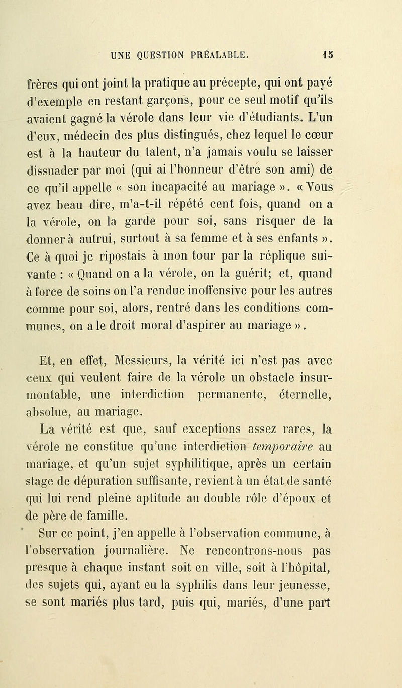 frères qui ont joint la pratique au précepte, qui ont payé d'exemple en restant garçons, pour ce seul motif qu'ils avaient gagné la vérole dans leur vie d'étudiants. L'un d'eux, médecin des plus distingués, chez lequel le cœur est à la hauteur du talent, n'a jamais voulu se laisser dissuader par moi (qui ai l'honneur d'être son ami) de ce qu'il appelle « son incapacité au mariage ». « Yous avez beau dire, m'a-t-il répété cent fois, quand on a la vérole, on la garde pour soi, sans risquer de la donnera autrui, surtout à sa femme et à ses enfants ». Ce à quoi je ripostais à mon tour par la réplique sui- vante : « Quand on a la vérole, on la guérit; et, quand à force de soins on l'a rendue inoffensive pour les autres comme pour soi, alors, rentré dans les conditions com- munes, on aie droit moral d'aspirer au mariage ». Et, en effet, Messieurs, la vérité ici n'est pas avec ceux qui veulent faire de la vérole un obstacle insur- montable, une interdiction permanente, éternelle, absolue, au mariage. La vérité est que, sauf exceptions assez rares, la vérole ne constitue qu'une interdiction temporaire au mariage, et qu'un sujet syphilitique, après un certain stage de dépuration suffisante, revient à un état de santé qui lui rend pleine aptitude au double rôle d'époux et de père de famille. Sur ce point, j'en appelle à l'observation commune, à l'observation journalière. Ne rencontrons-nous pas presque à chaque instant soit en ville, soit à l'hôpital, des sujets qui, ayant eu la syphilis dans leur jeunesse, se sont mariés plus tard, puis qui, mariés, d'une paît