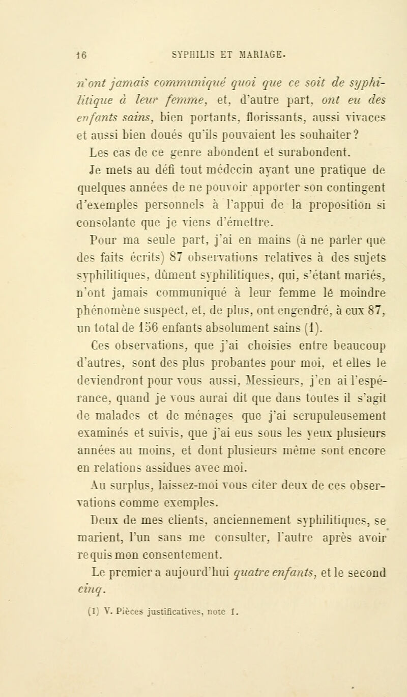 ri ont jamais communiqué quoi que ce soit de syphi- litique à leur femme, et. d'autre part, ont eu des enfants sains, bien portants, florissants, aussi vivaces et aussi bien doués qu'ils pouvaient les souhaiter? Les cas de ce genre abondent et surabondent. Je mets au défi tout médecin ayant une pratique de quelques années de ne pouvoir apporter son contingent d'exemples personnels à l'appui de la proposition si consolante que je viens d'émettre. Pour ma seule part, j'ai en mains (à ne parler que des faits écrits) 87 observations relatives à des sujets syphilitiques, dûment syphilitiques, qui, s'étant mariés, n'ont jamais communiqué à leur femme lé moindre phénomène suspect, et. de plus, ont engendré, à eux 87, un total de 156 enfants absolument sains (1). Ces observations, que j'ai choisies entre beaucoup d'autres, sont des plus probantes pour moi. et elles ]e deviendront pour vous aussi. Messieurs, j'en ai l'espé- rance, quand je vous aurai dit que dans toutes il s'agit de malades et de ménages que j'ai scrupuleusement examinés et suivis, que j'ai eus sous les yeux plusieurs années au moins, et dont plusieurs même sont encore en relations assidues avec moi. Au surplus, laissez-moi vous citer deux de ces obser- vations comme exemples. Deux de mes clients, anciennement syphilitiques, se marient, l'un sans me consulter, l'autre après avoir requis mon consentement. Le premier a aujourd'hui quatre enfants, et le second cinq. (1) V. Pièces justificatives, note I.