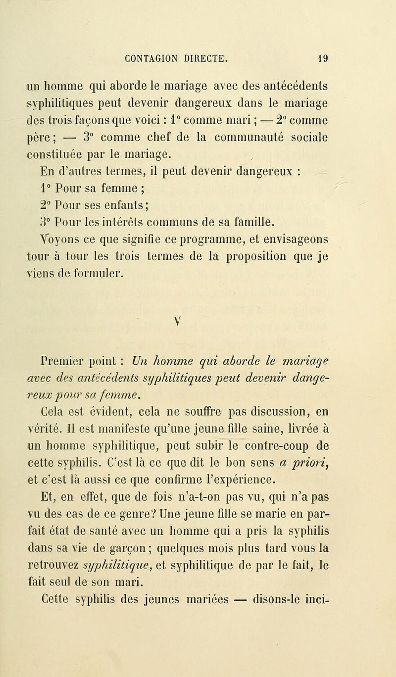 un homme qui aborde le mariage avec des antécédents syphilitiques peut devenir dangereux dans le mariage des trois façons que voici : 1° comme mari ; — 2° comme père ; — 3° comme chef de la communauté sociale constituée par le mariage. En d'autres termes, il peut devenir dangereux : 1° Pour sa femme ; 2° Pour ses enfants; 3° Pour les intérêts communs de sa famille. Voyons ce que signifie ce programme, et envisageons tour à tour les trois termes de la proposition que je viens de formuler. V Premier point : Un homme qui aborde le mariage avec des antécédents syphilitiques peut devenir dange- reux pour sa femme. Cela est évident, cela ne souffre pas discussion, en vérité. Il est manifeste qu'une jeune fille saine, livrée à un homme syphilitique, peut subir le contre-coup de cette syphilis. C'est là ce que dit le bon sens a priori} et c'est là aussi ce que confirme l'expérience. Et, en effet, que de fois n'a-t-on pas vu, qui n'a pas vu des cas de ce genre? Une jeune fille se marie en par- fait état de santé avec un homme qui a pris la syphilis dans sa vie de garçon ; quelques mois plus tard vous la retrouvez syphilitique, et syphilitique de par le fait, le fait seul de son mari. Cette syphilis des jeunes mariées — disons-le inci-