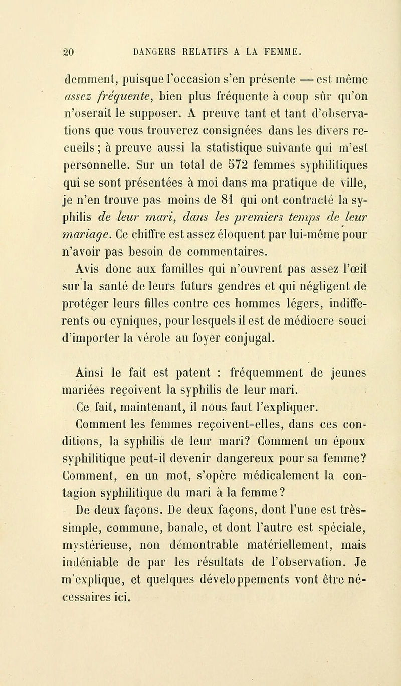 demment, puisque l'occasion s'en présente — est même assez fréquente, bien plus fréquente à coup sûr qu'on n'oserait le supposer. A preuve tant et tant d'observa- tions que vous trouverez consignées dans les divers re- cueils ; à preuve aussi la statistique suivante qui m'est personnelle. Sur un total de 572 femmes syphilitiques qui se sont présentées à moi dans ma pratique de ville, je n'en trouve pas moins de 81 qui ont contracté la sy- philis de leur mari, dans les premiers temps de leur mariage. Ce chiffre est assez éloquent par lui-même pour n'avoir pas besoin de commentaires. Avis donc aux familles qui n'ouvrent pas assez l'œil sur la santé de leurs futurs gendres et qui négligent de protéger leurs filles contre ces hommes légers, indiffé- rents ou cyniques, pour lesquels il est de médiocre souci d'importer la vérole au foyer conjugal. Ainsi le fait est patent : fréquemment de jeunes mariées reçoivent la syphilis de leur mari. Ce fait, maintenant, il nous faut l'expliquer. Comment les femmes reçoivent-elles, dans ces con- ditions, la syphilis de leur mari? Comment un époux syphilitique peut-il devenir dangereux pour sa femme? Comment, en un mot, s'opère médicalement la con- tagion syphilitique du mari à la femme? De deux façons. De deux façons, dont l'une est très- simple, commune, banale, et dont l'autre est spéciale, mystérieuse, non démontrable matériellement, mais indéniable de par les résultats de l'observation. Je m'explique, et quelques développements vont être né- cessaires ici.