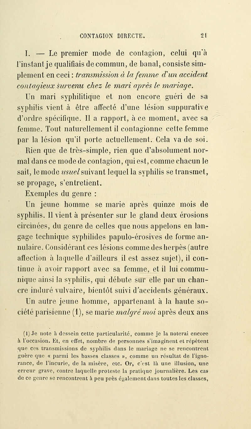 I. — Le premier mode de contagion, celui qu'à l'instant je qualifiais de commun, de banal, consiste sim- plement en ceci : transmission à la femme d'un accident contagieux survenu chez le mari après le mariage. Un mari syphilitique et non encore guéri de sa syphilis vient à être affecté d'une lésion suppurative d'ordre spécifique. Il a rapport, à ce moment, avec sa femme. Tout naturellement il contagionne cette femme par la lésion qu'il porte actuellement. Cela va de soi. Rien que de très-simple, rien que d'absolument nor- mal dans ce mode de contagion, qui est, comme chacun le sait, le mode usuel suivant lequel la syphilis se transmet, se propage, s'entretient. Exemples du genre : Un jeune homme se marie après quinze mois de syphilis. Il vient à présenter sur le gland deux érosions circinées, du genre de celles que nous appelons en lan- gage technique syphilides papulo-érosives de forme an- nulaire. Considérant ces lésions comme des herpès (autre affection à laquelle d'ailleurs il est assez sujet), il con- tinue à avoir rapport avec sa femme, et il lui commu- nique ainsi la syphilis, qui débute sur elle par un chan- cre induré vulvaire, bientôt suivi d'accidents généraux. Un autre jeune homme, appartenant à la haute so- ciété parisienne (1), se marie malgré moi après deux ans (1) Je note à dessein cette particularité, comme je la noterai encore à l'occasion. Et, en effet, nombre de personnes s'imaginent et répètent que ces transmissions de syphilis dans le mariage ne se rencontrent guère que « parmi les basses classes », comme un résultat de l'igno- rance, de l'incurie, de la misère, etc. Or, c'est là une illusion, une erreur grave, contre laquelle proteste la pratique journalière. Les cas de ce genre se rencontrent à peu près également dans toutes les classes,