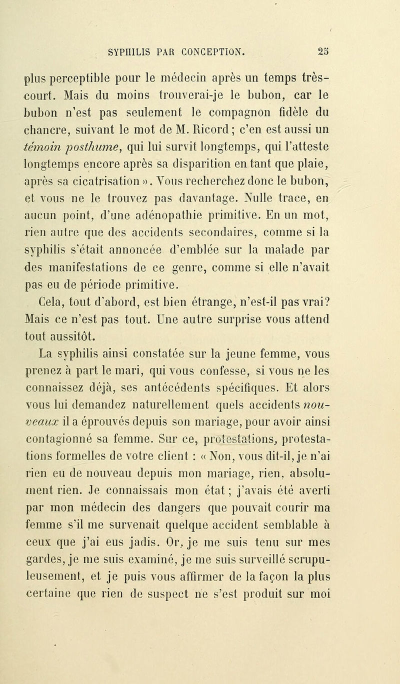 plus perceptible pour le médecin après un temps très- court. Mais du moins trouverai-je le bubon, car le bubon n'est pas seulement le compagnon fidèle du chancre, suivant le mot de M. Ricord ; c'en est aussi un témoin posthume, qui lui survit longtemps, qui l'atteste longtemps encore après sa disparition entant que plaie, après sa cicatrisation ». Vous recherchez donc le bubon, et vous ne le trouvez pas davantage. Nulle trace, en aucun point, d'une adénopathie primitive. En un mot, rien autre que des accidents secondaires, comme si la syphilis s'était annoncée d'emblée sur la malade par des manifestations de ce genre, comme si elle n'avait pas eu de période primitive. Cela, tout d'abord, est bien étrange, n'est-il pas vrai? Mais ce n'est pas tout. Une autre surprise vous attend tout aussitôt. La syphilis ainsi constatée sur la jeune femme, vous prenez à part le mari, qui vous confesse, si vous ne les connaissez déjà, ses antécédents spécifiques. Et alors vous lui demandez naturellement quels accidents nou- veaux il a éprouvés depuis son mariage, pour avoir ainsi contagionné sa femme. Sur ce, protestations,, protesta- tions formelles de votre client : « Non, vous dit-il, je n'ai rien eu de nouveau depuis mon mariage, rien, absolu- ment rien. Je connaissais mon état ; j'avais été averti par mon médecin des dangers que pouvait courir ma femme s'il me survenait quelque accident semblable à ceux que j'ai eus jadis. Or, je me suis tenu sur mes gardes, je me suis examiné, je me suis surveillé scrupu- leusement, et je puis vous affirmer de la façon la plus certaine que rien de suspect ne s'est produit sur moi